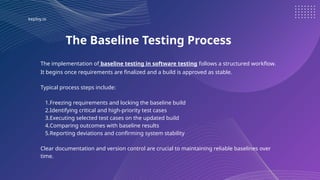 keploy.io
The Baseline Testing Process
The implementation of baseline testing in software testing follows a structured workflow.
It begins once requirements are finalized and a build is approved as stable.
Typical process steps include:
1.Freezing requirements and locking the baseline build
2.Identifying critical and high-priority test cases
3.Executing selected test cases on the updated build
4.Comparing outcomes with baseline results
5.Reporting deviations and confirming system stability
Clear documentation and version control are crucial to maintaining reliable baselines over
time.
 