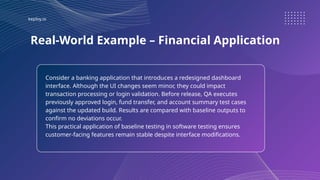 keploy.io
Real-World Example – Financial Application
Consider a banking application that introduces a redesigned dashboard
interface. Although the UI changes seem minor, they could impact
transaction processing or login validation. Before release, QA executes
previously approved login, fund transfer, and account summary test cases
against the updated build. Results are compared with baseline outputs to
confirm no deviations occur.
This practical application of baseline testing in software testing ensures
customer-facing features remain stable despite interface modifications.
 