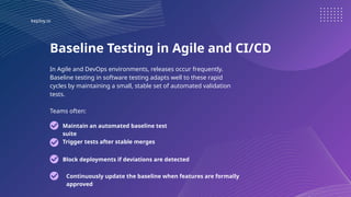 keploy.io
Baseline Testing in Agile and CI/CD
In Agile and DevOps environments, releases occur frequently.
Baseline testing in software testing adapts well to these rapid
cycles by maintaining a small, stable set of automated validation
tests.
Teams often:
Maintain an automated baseline test
suite
Trigger tests after stable merges
Block deployments if deviations are detected
Continuously update the baseline when features are formally
approved
 