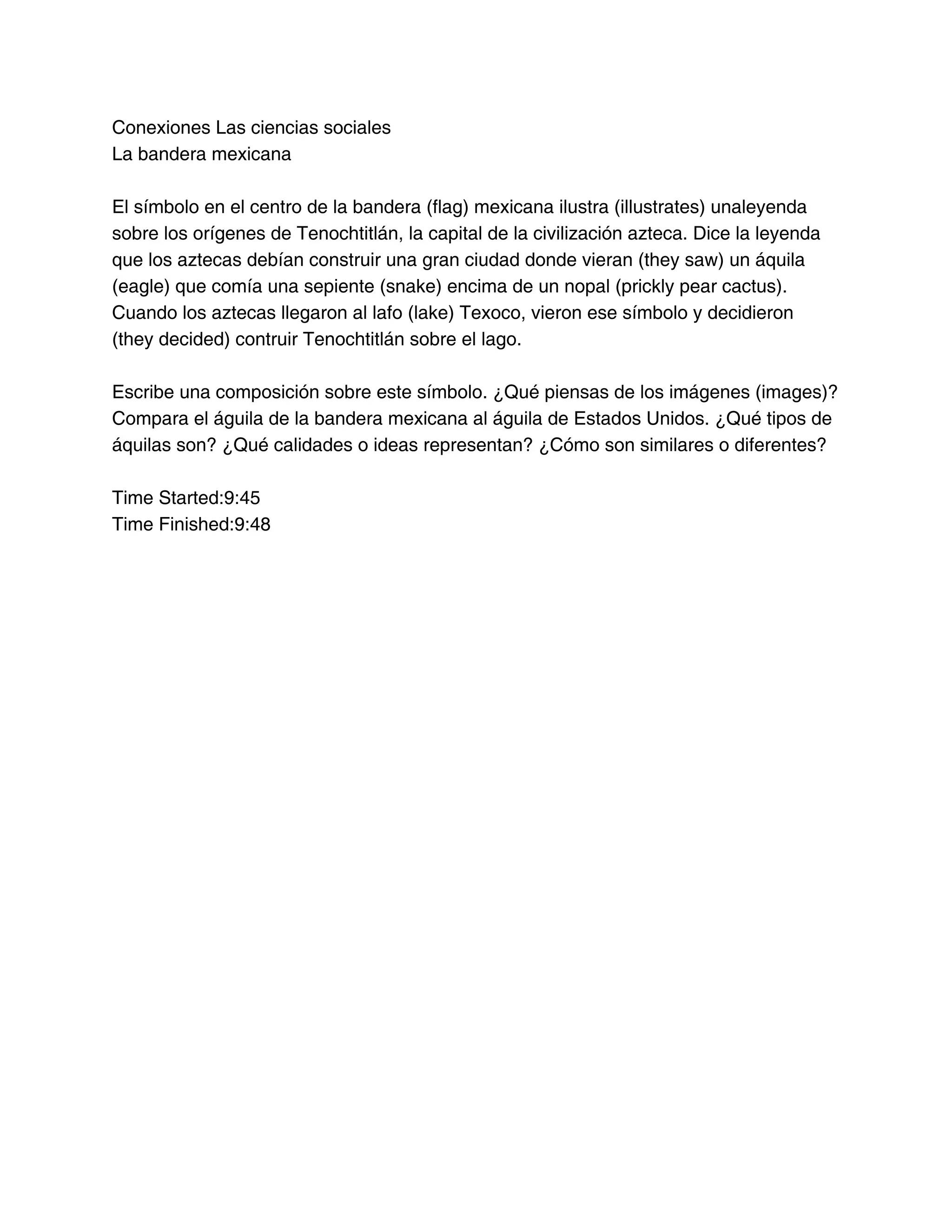 Conexiones Las ciencias sociales
La bandera mexicana
El símbolo en el centro de la bandera (flag) mexicana ilustra (illustrates) unaleyenda
sobre los orígenes de Tenochtitlán, la capital de la civilización azteca. Dice la leyenda
que los aztecas debían construir una gran ciudad donde vieran (they saw) un áquila
(eagle) que comía una sepiente (snake) encima de un nopal (prickly pear cactus).
Cuando los aztecas llegaron al lafo (lake) Texoco, vieron ese símbolo y decidieron
(they decided) contruir Tenochtitlán sobre el lago.
Escribe una composición sobre este símbolo. ¿Qué piensas de los imágenes (images)?
Compara el águila de la bandera mexicana al águila de Estados Unidos. ¿Qué tipos de
áquilas son? ¿Qué calidades o ideas representan? ¿Cómo son similares o diferentes?
Time Started:9:45
Time Finished:9:48