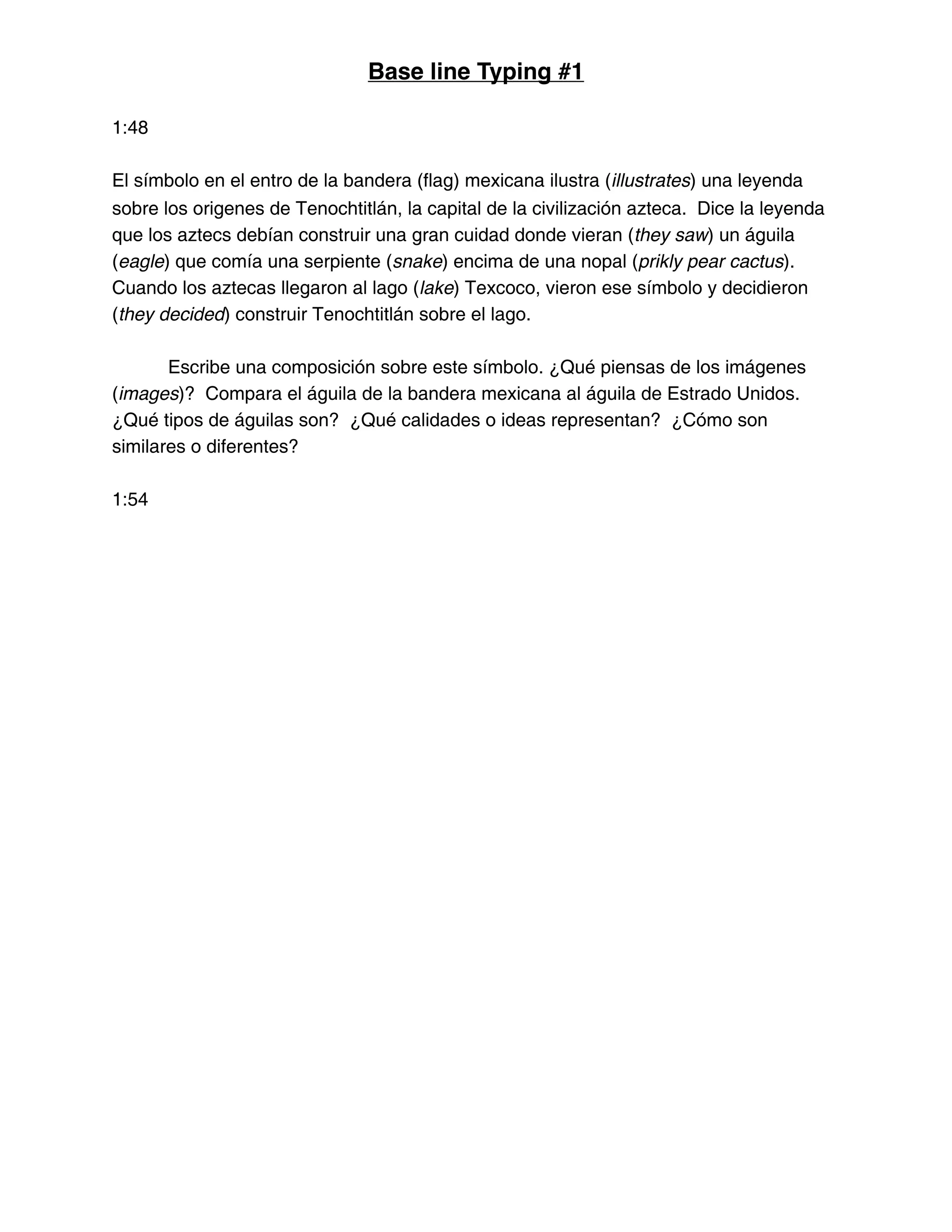 Base line Typing #1
1:48
El símbolo en el entro de la bandera (flag) mexicana ilustra (illustrates) una leyenda
sobre los origenes de Tenochtitlán, la capital de la civilización azteca. Dice la leyenda
que los aztecs debían construir una gran cuidad donde vieran (they saw) un águila
(eagle) que comía una serpiente (snake) encima de una nopal (prikly pear cactus).
Cuando los aztecas llegaron al lago (lake) Texcoco, vieron ese símbolo y decidieron
(they decided) construir Tenochtitlán sobre el lago.
Escribe una composición sobre este símbolo. ¿Qué piensas de los imágenes
(images)? Compara el águila de la bandera mexicana al águila de Estrado Unidos.
¿Qué tipos de águilas son? ¿Qué calidades o ideas representan? ¿Cómo son
similares o diferentes?
1:54