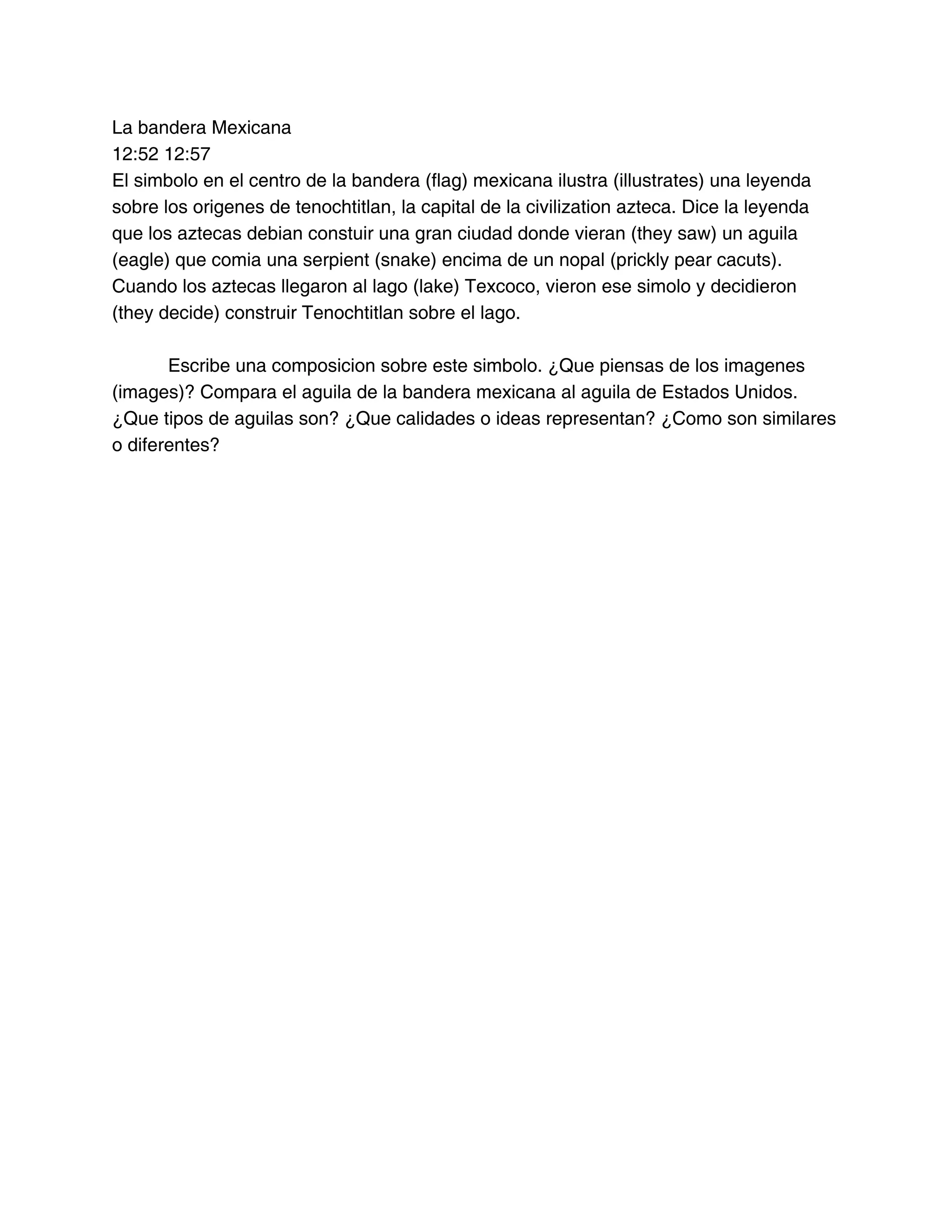 La bandera Mexicana
12:52 12:57
El simbolo en el centro de la bandera (flag) mexicana ilustra (illustrates) una leyenda
sobre los origenes de tenochtitlan, la capital de la civilization azteca. Dice la leyenda
que los aztecas debian constuir una gran ciudad donde vieran (they saw) un aguila
(eagle) que comia una serpient (snake) encima de un nopal (prickly pear cacuts).
Cuando los aztecas llegaron al lago (lake) Texcoco, vieron ese simolo y decidieron
(they decide) construir Tenochtitlan sobre el lago.
Escribe una composicion sobre este simbolo. ¿Que piensas de los imagenes
(images)? Compara el aguila de la bandera mexicana al aguila de Estados Unidos.
¿Que tipos de aguilas son? ¿Que calidades o ideas representan? ¿Como son similares
o diferentes?