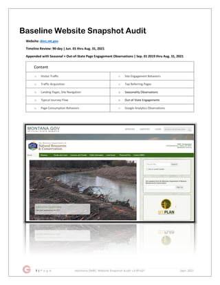 1 | P a g e Montana DNRC Website Snapshot Audit v3 091621 Sept. 2021
Baseline Website Snapshot Audit
Website: dnrc.mt.gov
Timeline Review: 90-day | Jun. 01 thru Aug. 31, 2021
Appended with Seasonal + Out-of-State Page Engagement Observations | Sep. 01 2019 thru Aug. 31, 2021
Content
o Visitor Traffic o Site Engagement Behaviors
o Traffic Acquisition o Top Referring Pages
o Landing Pages, Site Navigation o Seasonality Observations
o Typical Journey Flow o Out-of-State Engagements
o Page Consumption Behaviors o Google Analytics Observations
 