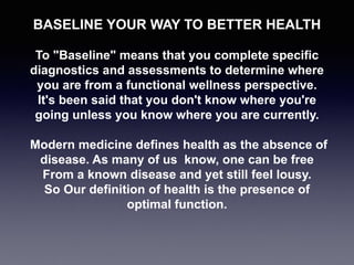 BASELINE YOUR WAY TO BETTER HEALTH
To "Baseline" means that you complete specific
diagnostics and assessments to determine where
you are from a functional wellness perspective.
It's been said that you don't know where you're
going unless you know where you are currently.
Modern medicine defines health as the absence of
disease. As many of us know, one can be free
From a known disease and yet still feel lousy.
So Our definition of health is the presence of
optimal function.
 