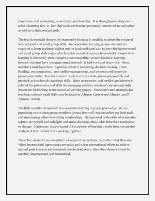 classmates, and connecting present with past learning. It is through promoting each 
other’s learning face-to-face that members become personally committed to each other 
as well as to their mutual goals. 
The fourth essential element of cooperative learning is teaching students the required 
interpersonal and small group skills. In cooperative learning groups students are 
required to learn academic subject matter (taskwork) and also to learn the interpersonal 
and small group skills required to function as part of a group (teamwork). Cooperative 
learning is inherently more complex than competitive or individualistic learning 
because students have to engage simultaneously in taskwork and teamwork. Group 
members must know how to provide effective leadership, decision-making, trust-building, 
communication, and conflict-management, and be motivated to use the 
prerequisite skills. Teachers have to teach teamwork skills just as purposefully and 
precisely as teachers do academic skills. Since cooperation and conflict are inherently 
related, the procedures and skills for managing conflicts constructively are especially 
important for the long-term success of learning groups. Procedures and strategies for 
teaching students social skills may be found in Johnson (2009) and Johnson and F. 
Johnson (2009). 
The fifth essential component of cooperative learning is group processing. Group 
processing exists when group members discuss how well they are achieving their goals 
and maintaining effective working relationships. Groups need to describe what member 
actions are helpful and unhelpful and make decisions about what behaviors to continue 
or change. Continuous improvement of the process of learning results from the careful 
analysis of how members are working together. 
These five elements are essential to all cooperative systems, no matter what their size. 
When international agreements are made and when international efforts to achieve 
mutual goals (such as environmental protection) occur, these five elements must be 
carefully implemented and maintained. 
 