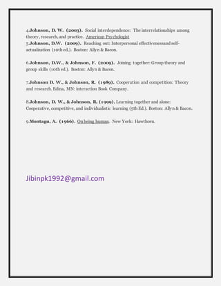 4.Johnson, D. W. (2003). Social interdependence: The interrelationships among 
theory, research, and practice. American Psychologist 
5.Johnson, D.W. (2009). Reaching out: Interpersonal effectivenessand self-actualization 
(10th ed.). Boston: Allyn & Bacon. 
6.Johnson, D.W., & Johnson, F. (2009). Joining together: Group theory and 
group skills (10th ed.). Boston: Allyn & Bacon. 
7.Johnson D. W., & Johnson, R. (1989). Cooperation and competition: Theory 
and research. Edina, MN: interaction Book Company. 
8.Johnson, D. W., & Johnson, R. (1999). Learning together and alone: 
Cooperative, competitive, and individualistic learning (5th Ed.). Boston: Allyn & Bacon. 
9.Montagu, A. (1966). On being human. New York: Hawthorn. 
Jibinpk1992@gmail.com 

