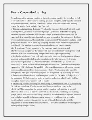 Formal Cooperative Learning 
Formal cooperative learning consists of students working together, for one class period 
to several weeks, to achieve shared learning goals and complete jointly specific tasks and 
assignments (Johnson, Johnson, & Holubec, 2008). In formal cooperative learning 
groups the teachers’ role includes (see Figure 4): 
1. Making preinstructional decisions. Teachers (a) formulate both academic and social 
skills objectives, (b) decide on the size of groups, (c) choose a method for assigning 
students to groups, (d) decide which roles to assign group members, (e) arrange the 
room, and (f) arrange the materials students need to complete the assignment. In these 
preinstructional decisions, the social skills objectives specify the interpersonal and small 
group skills students are to learn. By assigning students roles, role interdependence is 
established. The way in which materials are distributed can create resource 
interdependence. The arrangement of the room can create environmental 
interdependence and provide the teacher with easy access to observe each group, which 
increases individual accountability and provides data for group processing. 
2. Explaining the instructional task and cooperative structure.Teachers (a) explain the 
academic assignment to students, (b) explain the criteria for success, (c) structure 
positive interdependence, (d) structure individual accountability, (e) explain the 
behaviors (i.e., social skills) students are expected to use, and (f) emphasize intergroup 
cooperation (this eliminates the possibility of competition among students and extends 
positive goal interdependence to the class as a whole). Teachers may also teach the 
concepts and strategies required to complete the assignment. By explaining the social 
skills emphasized in the lesson, teachers operationalize (a) the social skill objectives of 
the lesson and (b) the interaction patterns (such as oral rehearsal and jointly building 
conceptual frameworks) teachers wish to create. 
3. Monitoring students’ learning and intervening to provide assistance in (a) completing 
the task successfully or (b) using the targeted interpersonal and group skills 
effectively.While conducting the lesson, teachers monitor each learning group and 
intervene when needed to improve taskwork and teamwork. Monitoring the learning 
groups creates individual accountability; whenever a teacher observes a group, members 
tend to feel accountable to be constructive members. In addition, teachers collect 
specific data on promotive interaction, the use of targeted social skills, and the 
engagement in the desired interaction patterns. This data is used to intervene in groups 
and to guide group processing. 
 