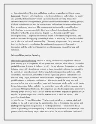 4. Assessing students’ learning and helping students process how well their groups 
functioned. Teachers (a) bring closure to the lesson, (b) assess and evaluate the quality 
and quantity of student achievement, (c) ensure students carefully discuss how 
effectively they worked together (i.e., process the effectiveness of their learning groups), 
(d) have students make a plan for improvement, and (e) have students celebrate the 
hard work of group members. The assessment of student achievement highlights 
individual and group accountability (i.e., how well each student performed) and 
indicates whether the group achieved its goals (i.e., focusing on positiv e goal 
interdependence). The group celebration is a form of reward interdependence. The 
feedback received during group processing is aimed at improving the use of social skills 
and is a form of individual accountability. Discussing the processes the group used to 
function, furthermore, emphasizes the continuous improvement of promotive 
interaction and the patterns of interaction need to maximize student learning and 
retention. 
Informal Cooperative Learning 
Informal cooperative learning consists of having students work together to achieve a 
joint learning goal in temporary, ad-hoc groups that last from a few minutes to one class 
period (Johnson, Johnson, & Holubec, 2008). During a lecture, demonstration, or film, 
informal cooperative learning can be used to focus student attention on the material to 
be learned, set a mood conducive to learning, help set expectations as to what will be 
covered in a class session, ensure that students cognitively process and rehearse the 
material being taught, summarize what was learned and precue the next session, and 
provide closure to an instructional session. The teacher’s role for using informal 
cooperative learning to keep students more actively engaged intellectually entails having 
focused discussions before and after the lesson (i.e., bookends) and interspersing pair 
discussions throughout the lesson. Two important aspects of using informal cooperative 
learning groups are to (a) make the task and the instructions explicit and precise and (b) 
require the groups to produce a specific product (such as a written answer). The 
procedure is as follows. 
1. Introductory Focused Discussion: Teachers assign students to pairs or triads and 
explain (a) the task of answering the questions in a four to five minute time period and 
(b) the positive goal interdependence of reaching consensus. The discussion task is 
aimed at promoting advance organizing of what the students know about the topic to be 
presented and establishing expectations about what the lecture will cover. Individual 
 