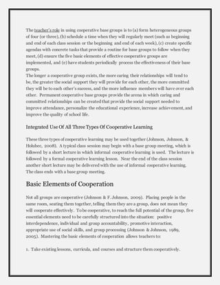 The teacher’s role in using cooperative base groups is to (a) form heterogeneous groups 
of four (or three), (b) schedule a time when they will regularly meet (such as beginning 
and end of each class session or the beginning and end of each week), (c) create specific 
agendas with concrete tasks that provide a routine for base groups to follow when they 
meet, (d) ensure the five basic elements of effective cooperative groups are 
implemented, and (e) have students periodically process the effectiveness of their base 
groups. 
The longer a cooperative group exists, the more caring their relationships will tend to 
be, the greater the social support they will provide for each other, the more committed 
they will be to each other’s success, and the more influence members will have over each 
other. Permanent cooperative base groups provide the arena in which caring and 
committed relationships can be created that provide the social support needed to 
improve attendance, personalize the educational experience, increase achievement, and 
improve the quality of school life. 
Integrated Use Of All Three Types Of Cooperative Learning 
These three types of cooperative learning may be used together (Johnson, Johnson, & 
Holubec, 2008). A typical class session may begin with a base group meeting, which is 
followed by a short lecture in which informal cooperative learning is used. The lecture is 
followed by a formal cooperative learning lesson. Near the end of the class session 
another short lecture may be delivered with the use of informal cooperative learning. 
The class ends with a base group meeting. 
Basic Elements of Cooperation 
Not all groups are cooperative (Johnson & F. Johnson, 2009). Placing people in the 
same room, seating them together, telling them they are a group, does not mean they 
will cooperate effectively. To be cooperative, to reach the full potential of the group, five 
essential elements need to be carefully structured into the situation: positive 
interdependence, individual and group accountability, promotive interaction, 
appropriate use of social skills, and group processing (Johnson & Johnson, 1989, 
2005). Mastering the basic elements of cooperation allows teachers to: 
1. Take existing lessons, curricula, and courses and structure them cooperatively. 
 