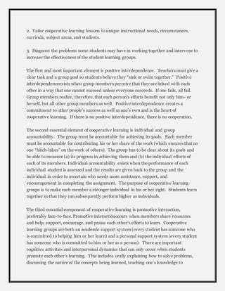 2. Tailor cooperative learning lessons to unique instructional needs, circumstances, 
curricula, subject areas, and students. 
3. Diagnose the problems some students may have in working together and intervene to 
increase the effectiveness of the student learning groups. 
The first and most important element is positive interdependence. Teachers must give a 
clear task and a group goal so students believe they “sink or swim together.” Positive 
interdependenceexists when group members perceive that they are linked with each 
other in a way that one cannot succeed unless everyone succeeds. If one fails, all fail. 
Group members realize, therefore, that each person’s efforts benefit not only him- or 
herself, but all other group members as well. Positive interdependence creates a 
commitment to other people’s success as well as one’s own and is the heart of 
cooperative learning. If there is no positive interdependence, there is no cooperation. 
The second essential element of cooperative learning is individual and group 
accountability. The group must be accountable for achieving its goals. Each member 
must be accountable for contributing his or her share of the work (which ensures that no 
one “hitch-hikes” on the work of others). The group has to be clear about its goals and 
be able to measure (a) its progress in achieving them and (b) the individual efforts of 
each of its members. Individual accountability exists when the performance of each 
individual student is assessed and the results are given back to the group and the 
individual in order to ascertain who needs more assistance, support, and 
encouragement in completing the assignment. The purpose of cooperative learning 
groups is to make each member a stronger individual in his or her right. Students learn 
together so that they can subsequently perform higher as individuals. 
The third essential component of cooperative learning is promotive interaction, 
preferably face-to-face. Promotive interactionoccurs when members share resources 
and help, support, encourage, and praise each other’s efforts to learn. Cooperative 
learning groups are both an academic support system (every student has someone who 
is committed to helping him or her learn) and a personal support system (every student 
has someone who is committed to him or her as a person). There are important 
cognitive activities and interpersonal dynamics that can only occur when students 
promote each other’s learning. This includes orally explaining how to solve problems, 
discussing the nature of the concepts being learned, teaching one’s knowledge to 
 