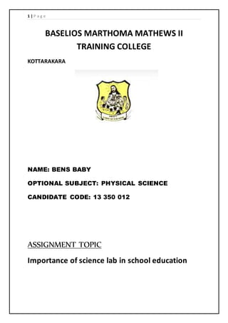 1 | P a g e 
BASELIOS MARTHOMA MATHEWS II 
TRAINING COLLEGE 
KOTTARAKARA 
NAME: BENS BABY 
OPTIONAL SUBJECT: PHYSICAL SCIENCE 
CANDIDATE CODE: 13 350 012 
ASSIGNMENT TOPIC 
Importance of science lab in school education 
 