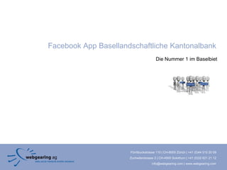 Facebook App Basellandschaftliche Kantonalbank
                                        Die Nummer 1 im Baselbiet




                      Förrlibuckstrasse 110 | CH-8005 Zürich | +41 (0)44 515 20 09
                      Zuchwilerstrasse 2 | CH-4500 Solothurn | +41 (0)32 621 21 12
                                     info@webgearing.com | www.webgearing.com
 