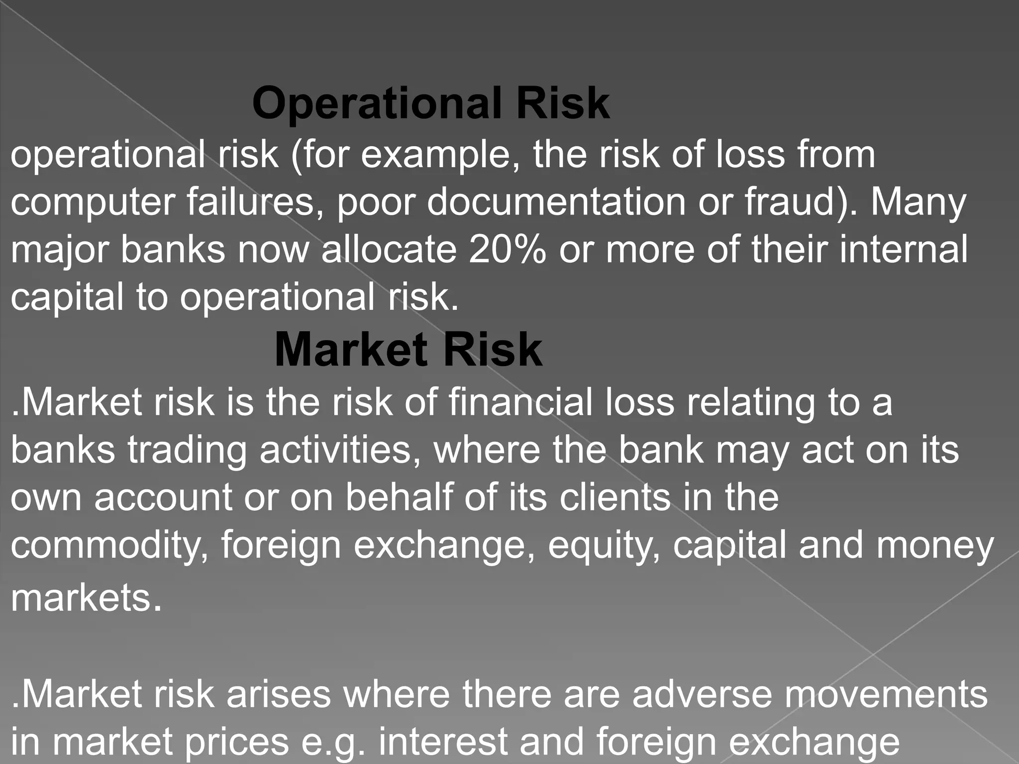 Operational Risk
operational risk (for example, the risk of loss from
computer failures, poor documentation or fraud). Many
major banks now allocate 20% or more of their internal
capital to operational risk.

Market Risk
.Market risk is the risk of financial loss relating to a
banks trading activities, where the bank may act on its
own account or on behalf of its clients in the
commodity, foreign exchange, equity, capital and money
markets.
.Market risk arises where there are adverse movements
in market prices e.g. interest and foreign exchange

 