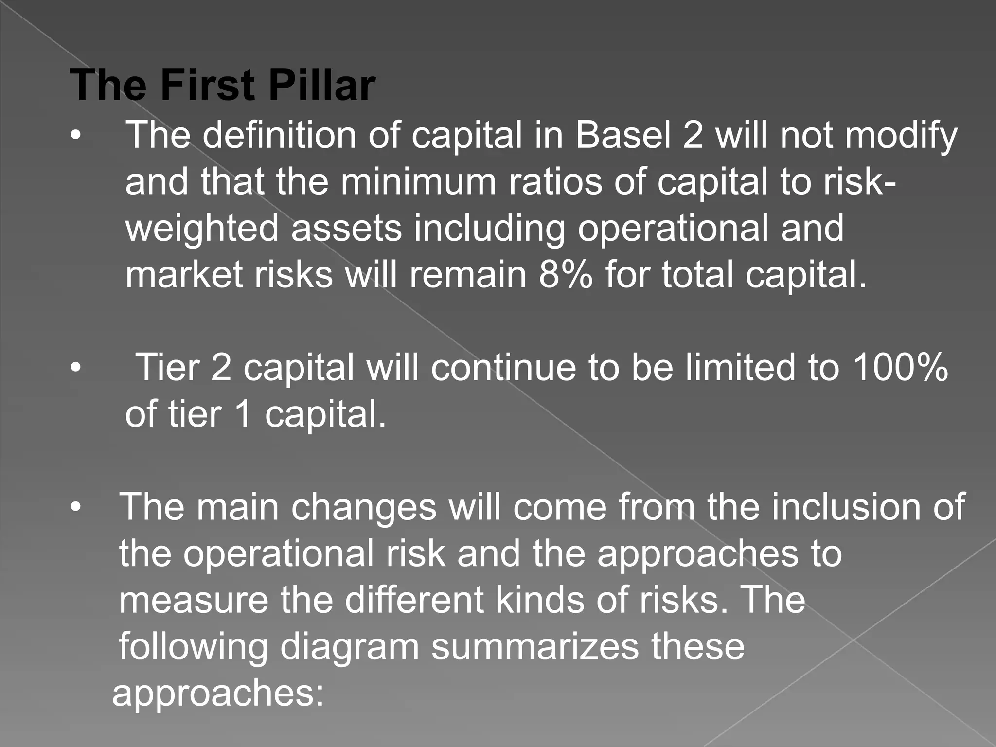 The First Pillar
•

The definition of capital in Basel 2 will not modify
and that the minimum ratios of capital to riskweighted assets including operational and
market risks will remain 8% for total capital.

•

Tier 2 capital will continue to be limited to 100%
of tier 1 capital.

• The main changes will come from the inclusion of
the operational risk and the approaches to
measure the different kinds of risks. The
following diagram summarizes these
approaches:

 