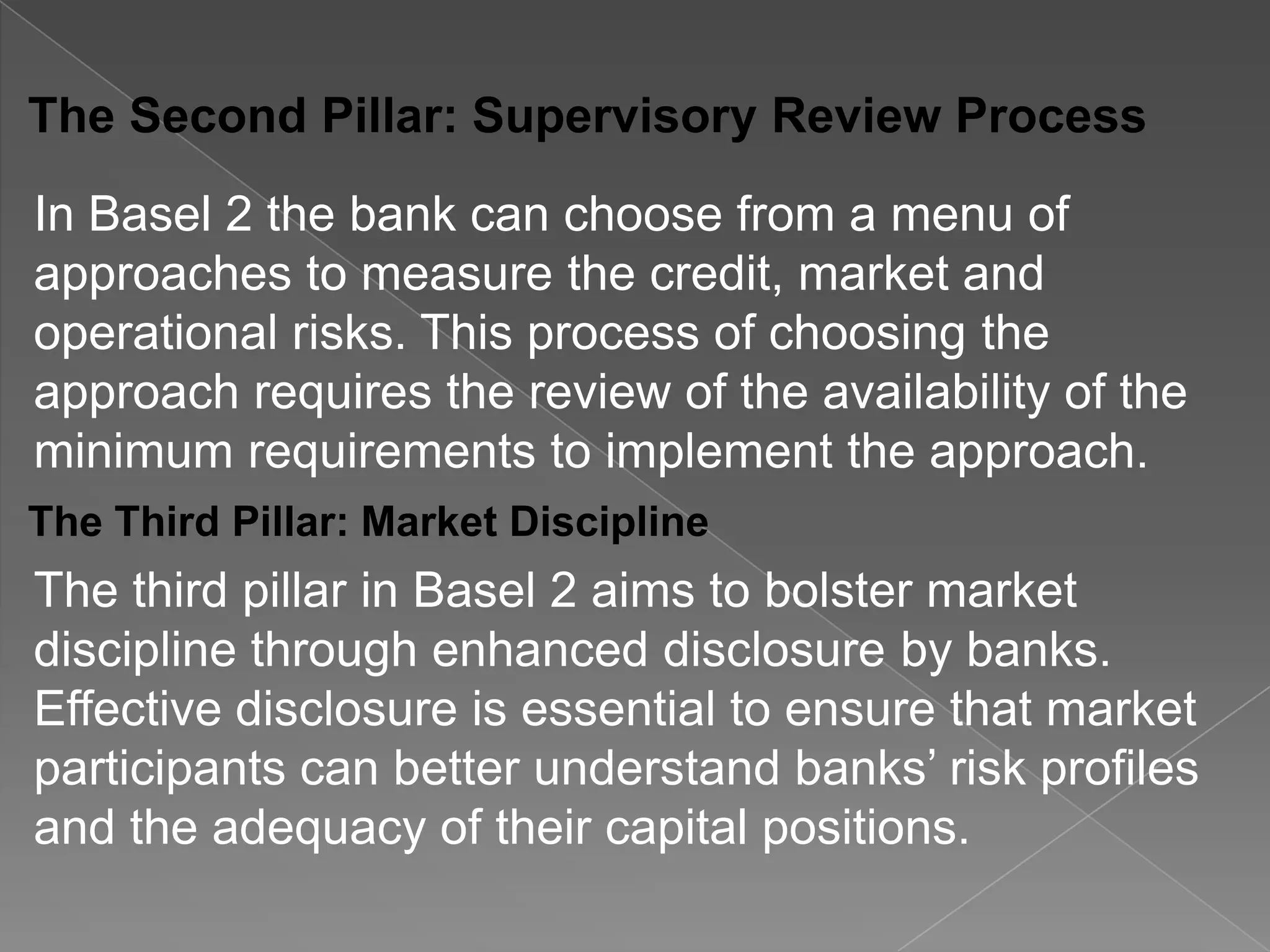 The Second Pillar: Supervisory Review Process

In Basel 2 the bank can choose from a menu of
approaches to measure the credit, market and
operational risks. This process of choosing the
approach requires the review of the availability of the
minimum requirements to implement the approach.
The Third Pillar: Market Discipline

The third pillar in Basel 2 aims to bolster market
discipline through enhanced disclosure by banks.
Effective disclosure is essential to ensure that market
participants can better understand banks’ risk profiles
and the adequacy of their capital positions.

 