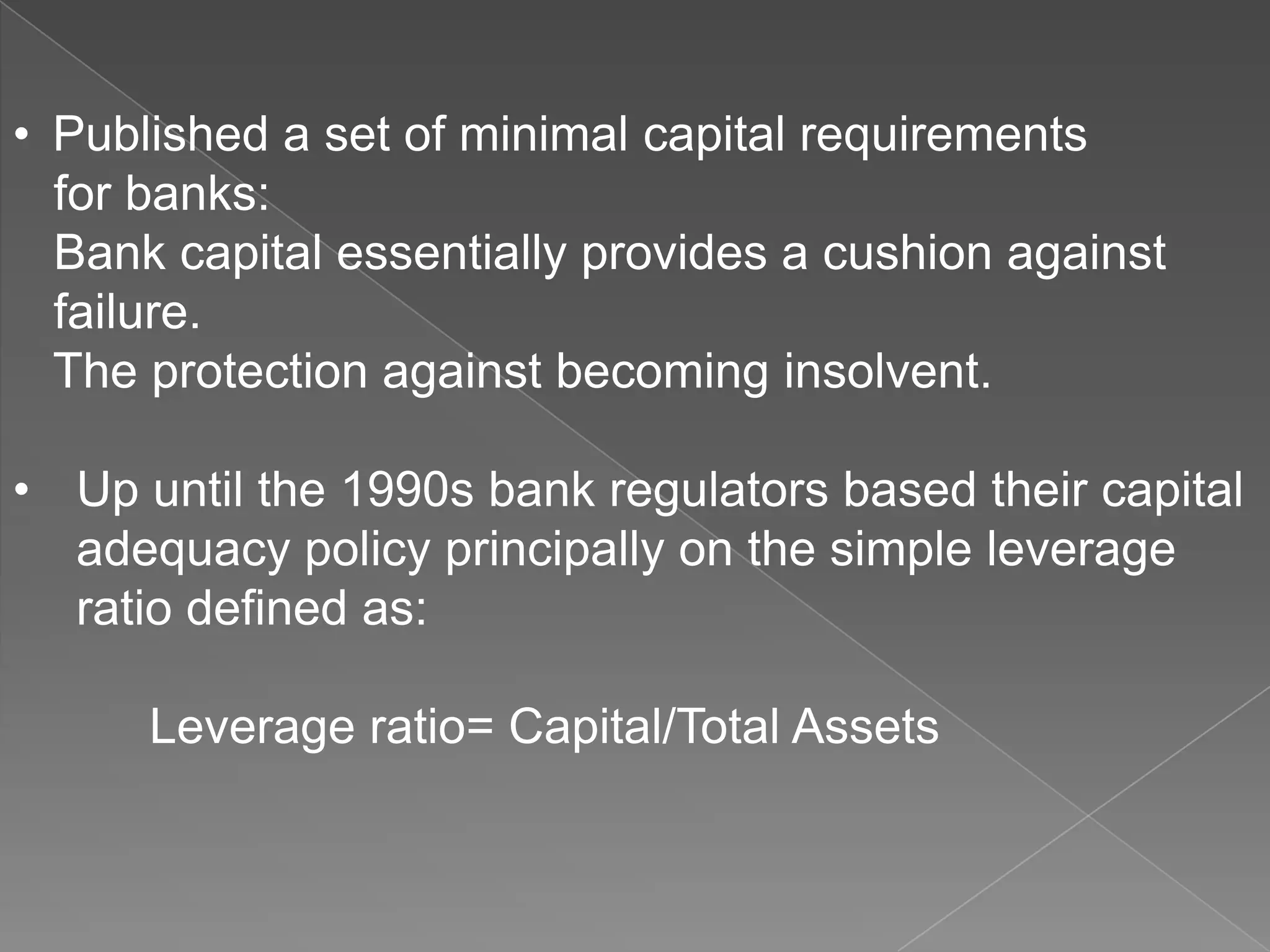 • Published a set of minimal capital requirements
for banks:
Bank capital essentially provides a cushion against
failure.
The protection against becoming insolvent.
• Up until the 1990s bank regulators based their capital
adequacy policy principally on the simple leverage
ratio defined as:
Leverage ratio= Capital/Total Assets

 
