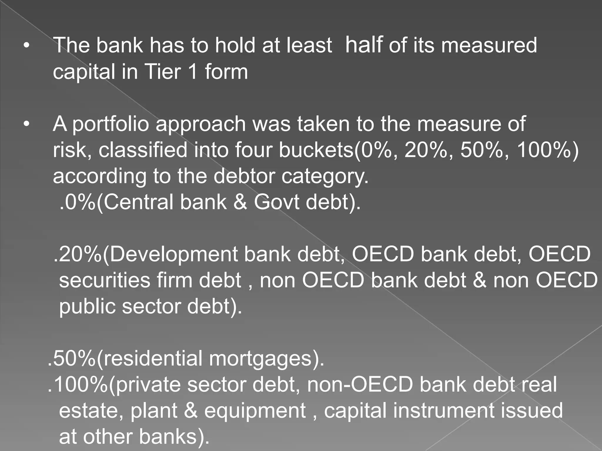 •

The bank has to hold at least half of its measured
capital in Tier 1 form

•

A portfolio approach was taken to the measure of
risk, classified into four buckets(0%, 20%, 50%, 100%)
according to the debtor category.
.0%(Central bank & Govt debt).
.20%(Development bank debt, OECD bank debt, OECD
securities firm debt , non OECD bank debt & non OECD
public sector debt).
.50%(residential mortgages).
.100%(private sector debt, non-OECD bank debt real
estate, plant & equipment , capital instrument issued
at other banks).

 