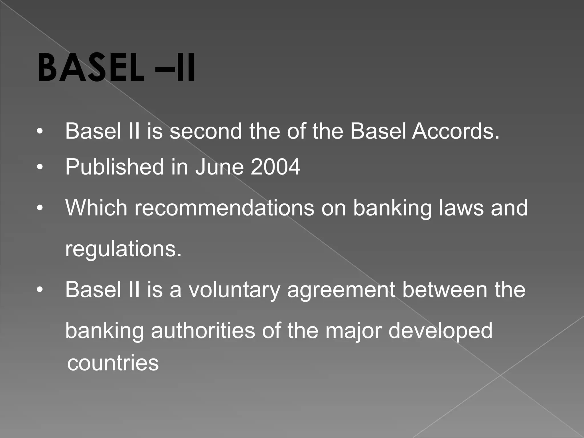 BASEL –II
• Basel II is second the of the Basel Accords.
• Published in June 2004
• Which recommendations on banking laws and
regulations.
• Basel II is a voluntary agreement between the
banking authorities of the major developed
countries

 
