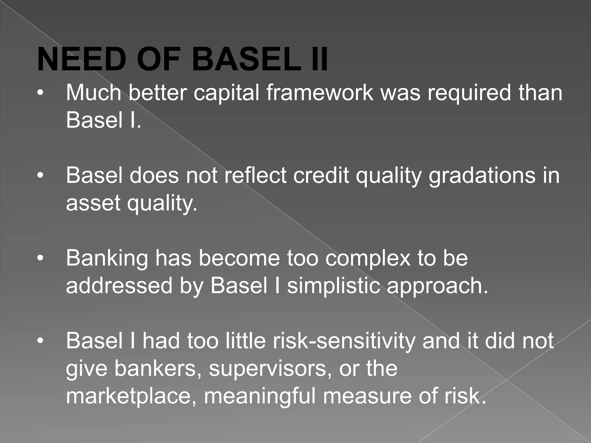 NEED OF BASEL II
• Much better capital framework was required than
Basel I.
• Basel does not reflect credit quality gradations in
asset quality.
• Banking has become too complex to be
addressed by Basel I simplistic approach.

• Basel I had too little risk-sensitivity and it did not
give bankers, supervisors, or the
marketplace, meaningful measure of risk.

 