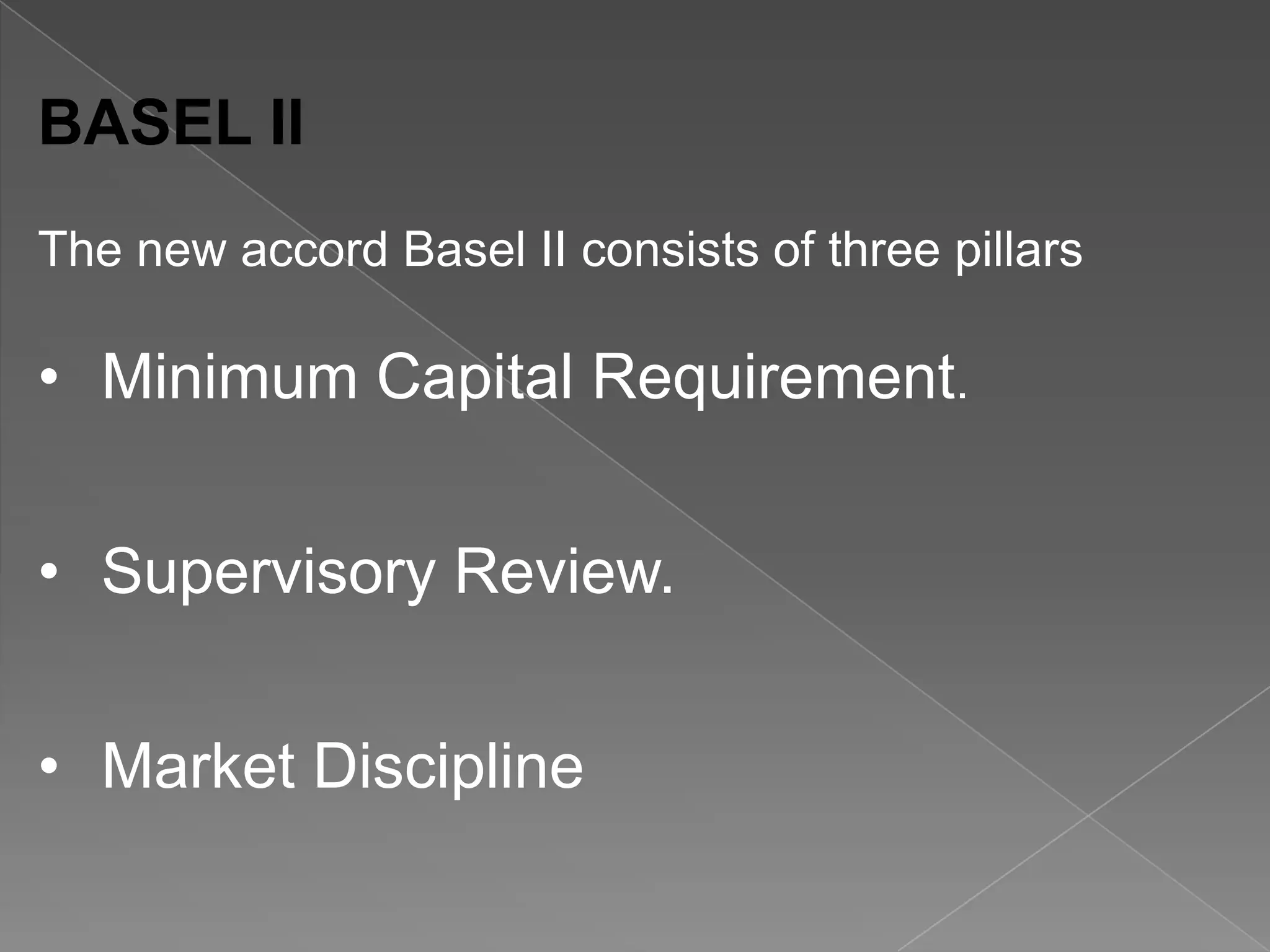 BASEL II
The new accord Basel II consists of three pillars

• Minimum Capital Requirement.
• Supervisory Review.
• Market Discipline

 