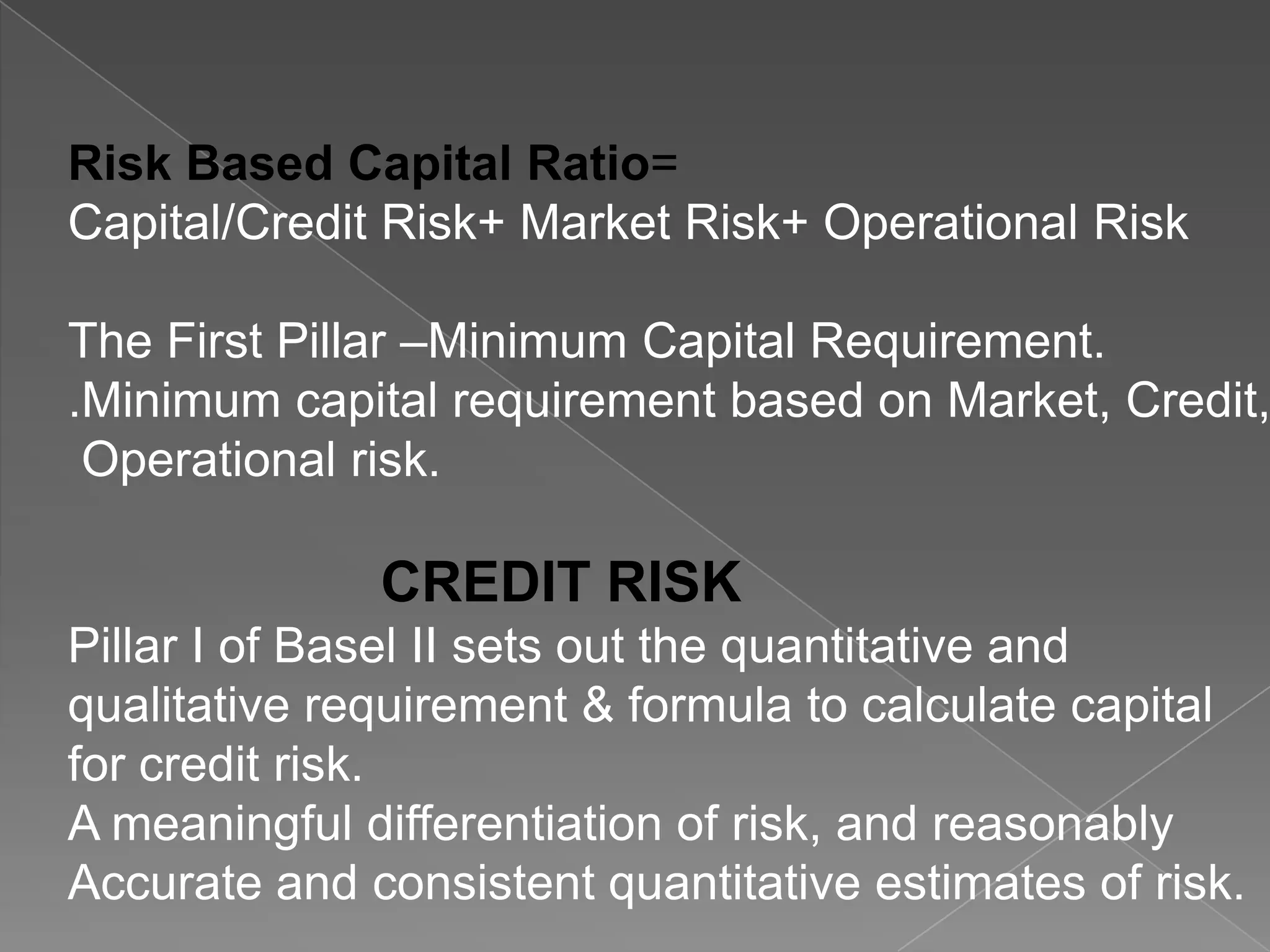 Risk Based Capital Ratio=
Capital/Credit Risk+ Market Risk+ Operational Risk

The First Pillar –Minimum Capital Requirement.
.Minimum capital requirement based on Market, Credit,
Operational risk.

CREDIT RISK
Pillar I of Basel II sets out the quantitative and
qualitative requirement & formula to calculate capital
for credit risk.
A meaningful differentiation of risk, and reasonably
Accurate and consistent quantitative estimates of risk.

 