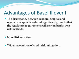 Advantages of Basel II over I
 The discrepancy between economic capital and
regulatory capital is reduced significantly, due to that
the regulatory requirements will rely on banks’ own
risk methods.
 More Risk sensitive
 Wider recognition of credit risk mitigation.
 