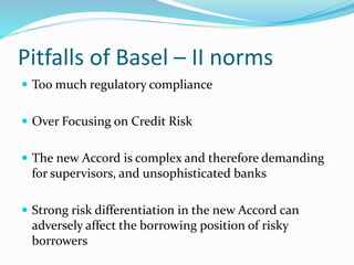 Pitfalls of Basel – II norms
 Too much regulatory compliance
 Over Focusing on Credit Risk
 The new Accord is complex and therefore demanding
for supervisors, and unsophisticated banks
 Strong risk differentiation in the new Accord can
adversely affect the borrowing position of risky
borrowers
 
