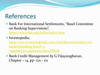 References
 Bank For International Settlements, “Basel Committee
on Banking Supervisions”,
http://www.bis.org/bcbs/index.htm
 Investopedia,
http://www.investopedia.com/articles/economics/10/
understanding-basel-3-
regulations.asp#axzz26w2DIKab
 Bank Credit Management by G.Vijayaraghavan,
Chapter – 14, pp- 170 - 171
 