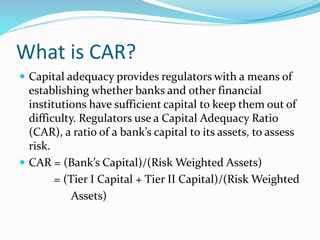 What is CAR?
 Capital adequacy provides regulators with a means of
establishing whether banks and other financial
institutions have sufficient capital to keep them out of
difficulty. Regulators use a Capital Adequacy Ratio
(CAR), a ratio of a bank’s capital to its assets, to assess
risk.
 CAR = (Bank’s Capital)/(Risk Weighted Assets)
= (Tier I Capital + Tier II Capital)/(Risk Weighted
Assets)
 