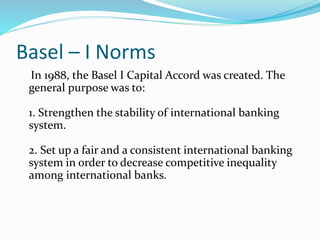 Basel – I Norms
In 1988, the Basel I Capital Accord was created. The
general purpose was to:
1. Strengthen the stability of international banking
system.
2. Set up a fair and a consistent international banking
system in order to decrease competitive inequality
among international banks.
 