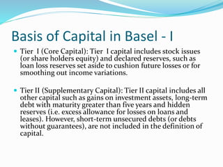 Basis of Capital in Basel - I
 Tier I (Core Capital): Tier I capital includes stock issues
(or share holders equity) and declared reserves, such as
loan loss reserves set aside to cushion future losses or for
smoothing out income variations.
 Tier II (Supplementary Capital): Tier II capital includes all
other capital such as gains on investment assets, long-term
debt with maturity greater than five years and hidden
reserves (i.e. excess allowance for losses on loans and
leases). However, short-term unsecured debts (or debts
without guarantees), are not included in the definition of
capital.
 