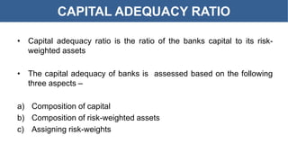 CAPITAL ADEQUACY RATIO
• Capital adequacy ratio is the ratio of the banks capital to its risk-
weighted assets
• The capital adequacy of banks is assessed based on the following
three aspects –
a) Composition of capital
b) Composition of risk-weighted assets
c) Assigning risk-weights
 