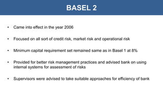 BASEL 2
• Came into effect in the year 2006
• Focused on all sort of credit risk, market risk and operational risk
• Minimum capital requirement set remained same as in Basel 1 at 8%
• Provided for better risk management practices and advised bank on using
internal systems for assessment of risks
• Supervisors were advised to take suitable approaches for efficiency of bank
 
