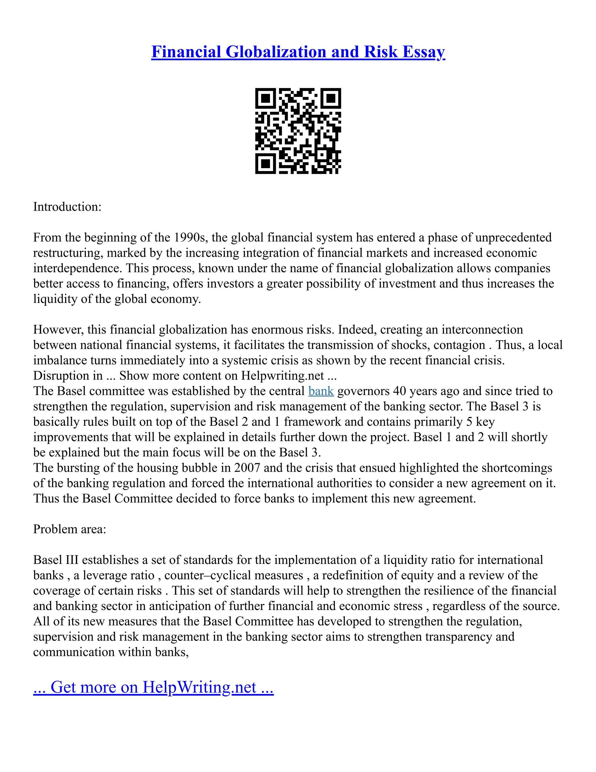 Financial Globalization and Risk Essay
Introduction:
From the beginning of the 1990s, the global financial system has entered a phase of unprecedented
restructuring, marked by the increasing integration of financial markets and increased economic
interdependence. This process, known under the name of financial globalization allows companies
better access to financing, offers investors a greater possibility of investment and thus increases the
liquidity of the global economy.
However, this financial globalization has enormous risks. Indeed, creating an interconnection
between national financial systems, it facilitates the transmission of shocks, contagion . Thus, a local
imbalance turns immediately into a systemic crisis as shown by the recent financial crisis.
Disruption in ... Show more content on Helpwriting.net ...
The Basel committee was established by the central bank governors 40 years ago and since tried to
strengthen the regulation, supervision and risk management of the banking sector. The Basel 3 is
basically rules built on top of the Basel 2 and 1 framework and contains primarily 5 key
improvements that will be explained in details further down the project. Basel 1 and 2 will shortly
be explained but the main focus will be on the Basel 3.
The bursting of the housing bubble in 2007 and the crisis that ensued highlighted the shortcomings
of the banking regulation and forced the international authorities to consider a new agreement on it.
Thus the Basel Committee decided to force banks to implement this new agreement.
Problem area:
Basel III establishes a set of standards for the implementation of a liquidity ratio for international
banks , a leverage ratio , counter–cyclical measures , a redefinition of equity and a review of the
coverage of certain risks . This set of standards will help to strengthen the resilience of the financial
and banking sector in anticipation of further financial and economic stress , regardless of the source.
All of its new measures that the Basel Committee has developed to strengthen the regulation,
supervision and risk management in the banking sector aims to strengthen transparency and
communication within banks,
... Get more on HelpWriting.net ...
 