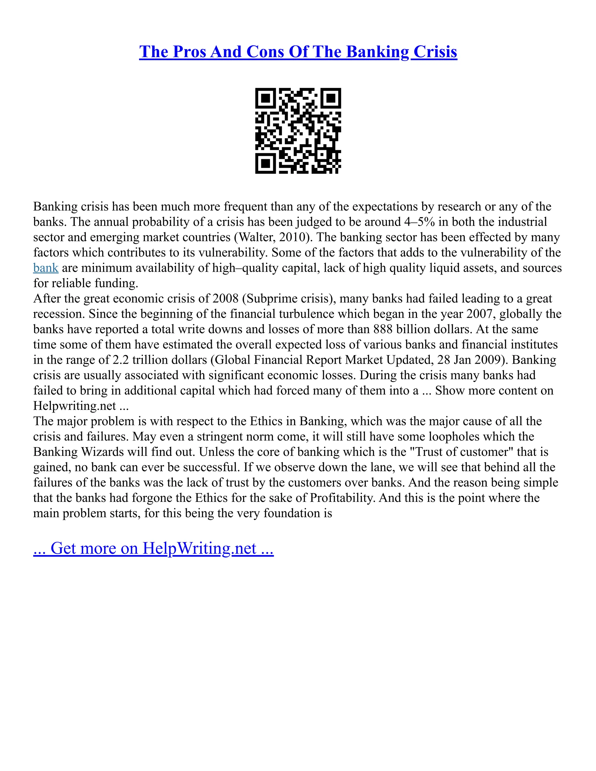 The Pros And Cons Of The Banking Crisis
Banking crisis has been much more frequent than any of the expectations by research or any of the
banks. The annual probability of a crisis has been judged to be around 4–5% in both the industrial
sector and emerging market countries (Walter, 2010). The banking sector has been effected by many
factors which contributes to its vulnerability. Some of the factors that adds to the vulnerability of the
bank are minimum availability of high–quality capital, lack of high quality liquid assets, and sources
for reliable funding.
After the great economic crisis of 2008 (Subprime crisis), many banks had failed leading to a great
recession. Since the beginning of the financial turbulence which began in the year 2007, globally the
banks have reported a total write downs and losses of more than 888 billion dollars. At the same
time some of them have estimated the overall expected loss of various banks and financial institutes
in the range of 2.2 trillion dollars (Global Financial Report Market Updated, 28 Jan 2009). Banking
crisis are usually associated with significant economic losses. During the crisis many banks had
failed to bring in additional capital which had forced many of them into a ... Show more content on
Helpwriting.net ...
The major problem is with respect to the Ethics in Banking, which was the major cause of all the
crisis and failures. May even a stringent norm come, it will still have some loopholes which the
Banking Wizards will find out. Unless the core of banking which is the "Trust of customer" that is
gained, no bank can ever be successful. If we observe down the lane, we will see that behind all the
failures of the banks was the lack of trust by the customers over banks. And the reason being simple
that the banks had forgone the Ethics for the sake of Profitability. And this is the point where the
main problem starts, for this being the very foundation is
... Get more on HelpWriting.net ...
 