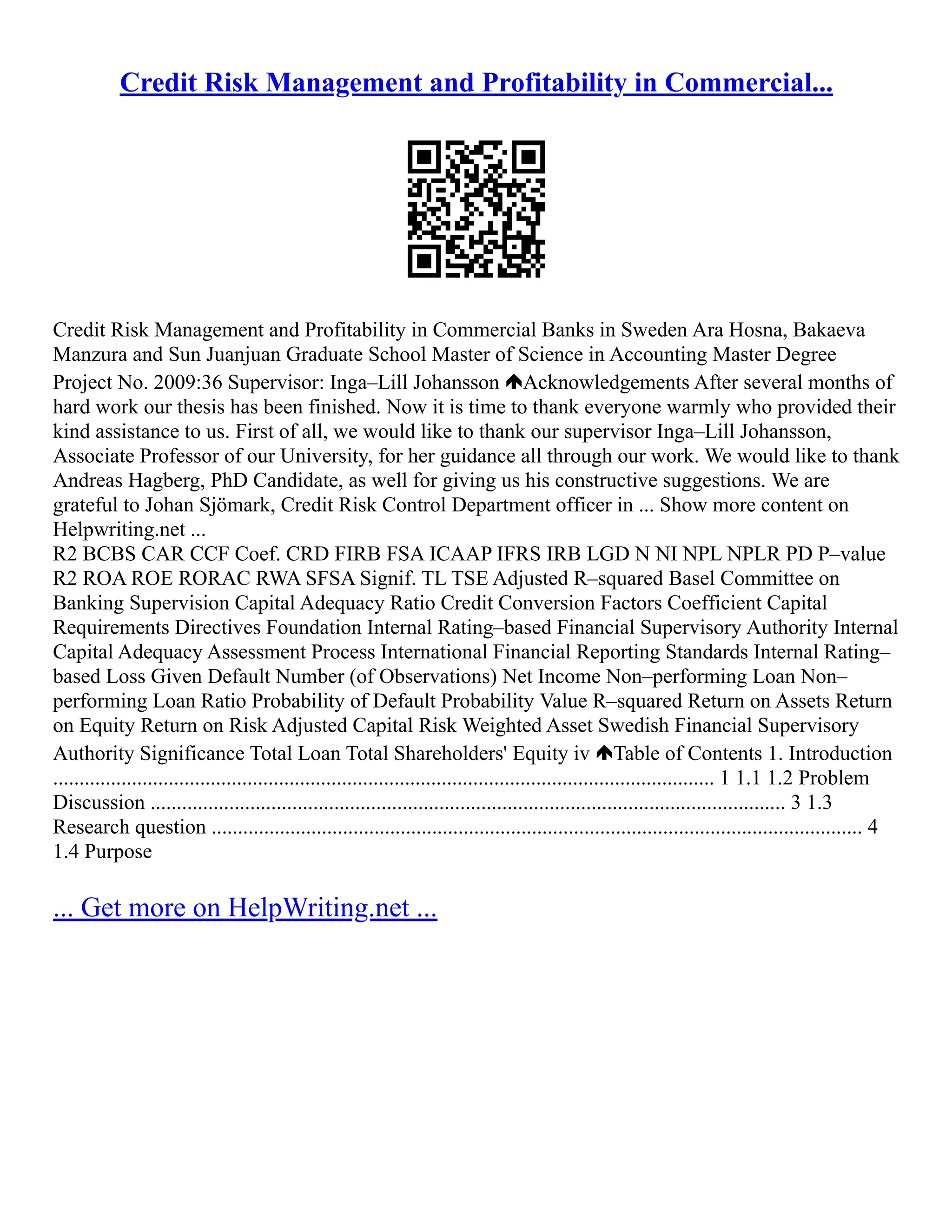 Credit Risk Management and Profitability in Commercial...
Credit Risk Management and Profitability in Commercial Banks in Sweden Ara Hosna, Bakaeva
Manzura and Sun Juanjuan Graduate School Master of Science in Accounting Master Degree
Project No. 2009:36 Supervisor: Inga–Lill Johansson Acknowledgements After several months of
hard work our thesis has been finished. Now it is time to thank everyone warmly who provided their
kind assistance to us. First of all, we would like to thank our supervisor Inga–Lill Johansson,
Associate Professor of our University, for her guidance all through our work. We would like to thank
Andreas Hagberg, PhD Candidate, as well for giving us his constructive suggestions. We are
grateful to Johan Sjömark, Credit Risk Control Department officer in ... Show more content on
Helpwriting.net ...
R2 BCBS CAR CCF Coef. CRD FIRB FSA ICAAP IFRS IRB LGD N NI NPL NPLR PD P–value
R2 ROA ROE RORAC RWA SFSA Signif. TL TSE Adjusted R–squared Basel Committee on
Banking Supervision Capital Adequacy Ratio Credit Conversion Factors Coefficient Capital
Requirements Directives Foundation Internal Rating–based Financial Supervisory Authority Internal
Capital Adequacy Assessment Process International Financial Reporting Standards Internal Rating–
based Loss Given Default Number (of Observations) Net Income Non–performing Loan Non–
performing Loan Ratio Probability of Default Probability Value R–squared Return on Assets Return
on Equity Return on Risk Adjusted Capital Risk Weighted Asset Swedish Financial Supervisory
Authority Significance Total Loan Total Shareholders' Equity iv Table of Contents 1. Introduction
.............................................................................................................................. 1 1.1 1.2 Problem
Discussion ......................................................................................................................... 3 1.3
Research question ............................................................................................................................ 4
1.4 Purpose
... Get more on HelpWriting.net ...
 