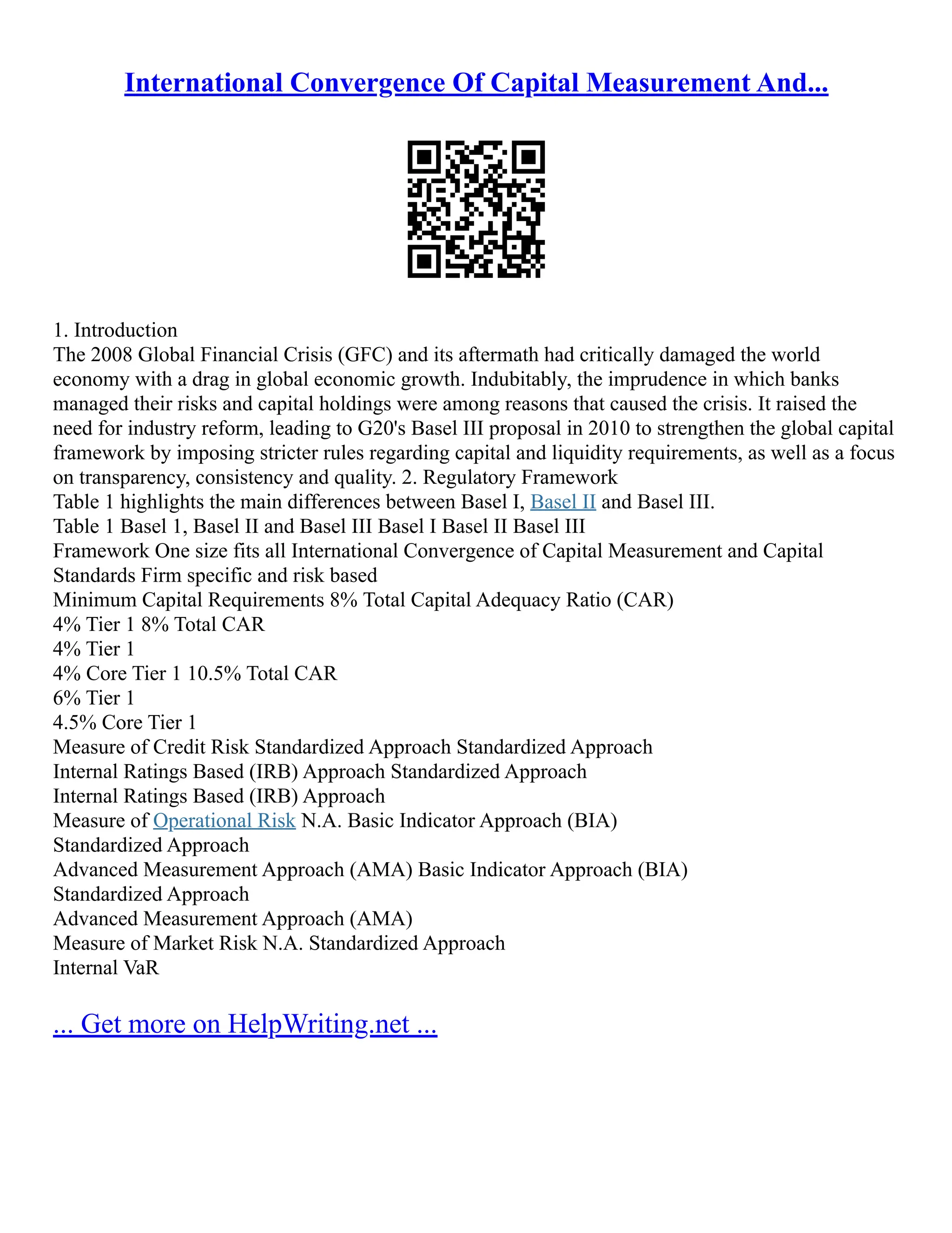 International Convergence Of Capital Measurement And...
1. Introduction
The 2008 Global Financial Crisis (GFC) and its aftermath had critically damaged the world
economy with a drag in global economic growth. Indubitably, the imprudence in which banks
managed their risks and capital holdings were among reasons that caused the crisis. It raised the
need for industry reform, leading to G20's Basel III proposal in 2010 to strengthen the global capital
framework by imposing stricter rules regarding capital and liquidity requirements, as well as a focus
on transparency, consistency and quality. 2. Regulatory Framework
Table 1 highlights the main differences between Basel I, Basel II and Basel III.
Table 1 Basel 1, Basel II and Basel III Basel I Basel II Basel III
Framework One size fits all International Convergence of Capital Measurement and Capital
Standards Firm specific and risk based
Minimum Capital Requirements 8% Total Capital Adequacy Ratio (CAR)
4% Tier 1 8% Total CAR
4% Tier 1
4% Core Tier 1 10.5% Total CAR
6% Tier 1
4.5% Core Tier 1
Measure of Credit Risk Standardized Approach Standardized Approach
Internal Ratings Based (IRB) Approach Standardized Approach
Internal Ratings Based (IRB) Approach
Measure of Operational Risk N.A. Basic Indicator Approach (BIA)
Standardized Approach
Advanced Measurement Approach (AMA) Basic Indicator Approach (BIA)
Standardized Approach
Advanced Measurement Approach (AMA)
Measure of Market Risk N.A. Standardized Approach
Internal VaR
... Get more on HelpWriting.net ...
 