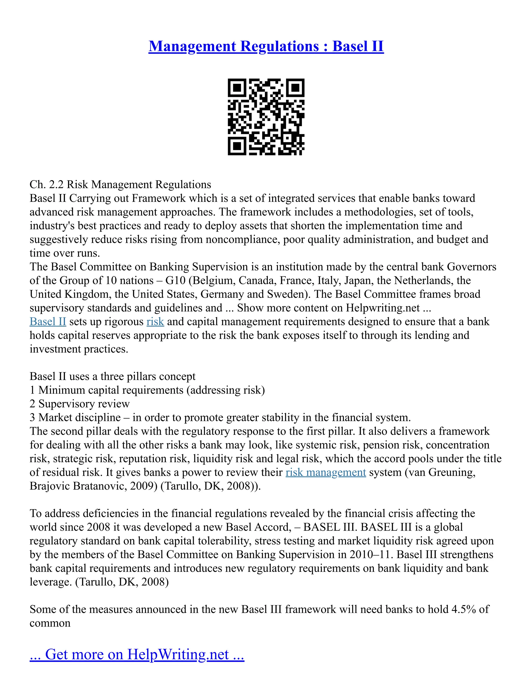 Management Regulations : Basel II
Ch. 2.2 Risk Management Regulations
Basel II Carrying out Framework which is a set of integrated services that enable banks toward
advanced risk management approaches. The framework includes a methodologies, set of tools,
industry's best practices and ready to deploy assets that shorten the implementation time and
suggestively reduce risks rising from noncompliance, poor quality administration, and budget and
time over runs.
The Basel Committee on Banking Supervision is an institution made by the central bank Governors
of the Group of 10 nations – G10 (Belgium, Canada, France, Italy, Japan, the Netherlands, the
United Kingdom, the United States, Germany and Sweden). The Basel Committee frames broad
supervisory standards and guidelines and ... Show more content on Helpwriting.net ...
Basel II sets up rigorous risk and capital management requirements designed to ensure that a bank
holds capital reserves appropriate to the risk the bank exposes itself to through its lending and
investment practices.
Basel II uses a three pillars concept
1 Minimum capital requirements (addressing risk)
2 Supervisory review
3 Market discipline – in order to promote greater stability in the financial system.
The second pillar deals with the regulatory response to the first pillar. It also delivers a framework
for dealing with all the other risks a bank may look, like systemic risk, pension risk, concentration
risk, strategic risk, reputation risk, liquidity risk and legal risk, which the accord pools under the title
of residual risk. It gives banks a power to review their risk management system (van Greuning,
Brajovic Bratanovic, 2009) (Tarullo, DK, 2008)).
To address deficiencies in the financial regulations revealed by the financial crisis affecting the
world since 2008 it was developed a new Basel Accord, – BASEL III. BASEL III is a global
regulatory standard on bank capital tolerability, stress testing and market liquidity risk agreed upon
by the members of the Basel Committee on Banking Supervision in 2010–11. Basel III strengthens
bank capital requirements and introduces new regulatory requirements on bank liquidity and bank
leverage. (Tarullo, DK, 2008)
Some of the measures announced in the new Basel III framework will need banks to hold 4.5% of
common
... Get more on HelpWriting.net ...
 