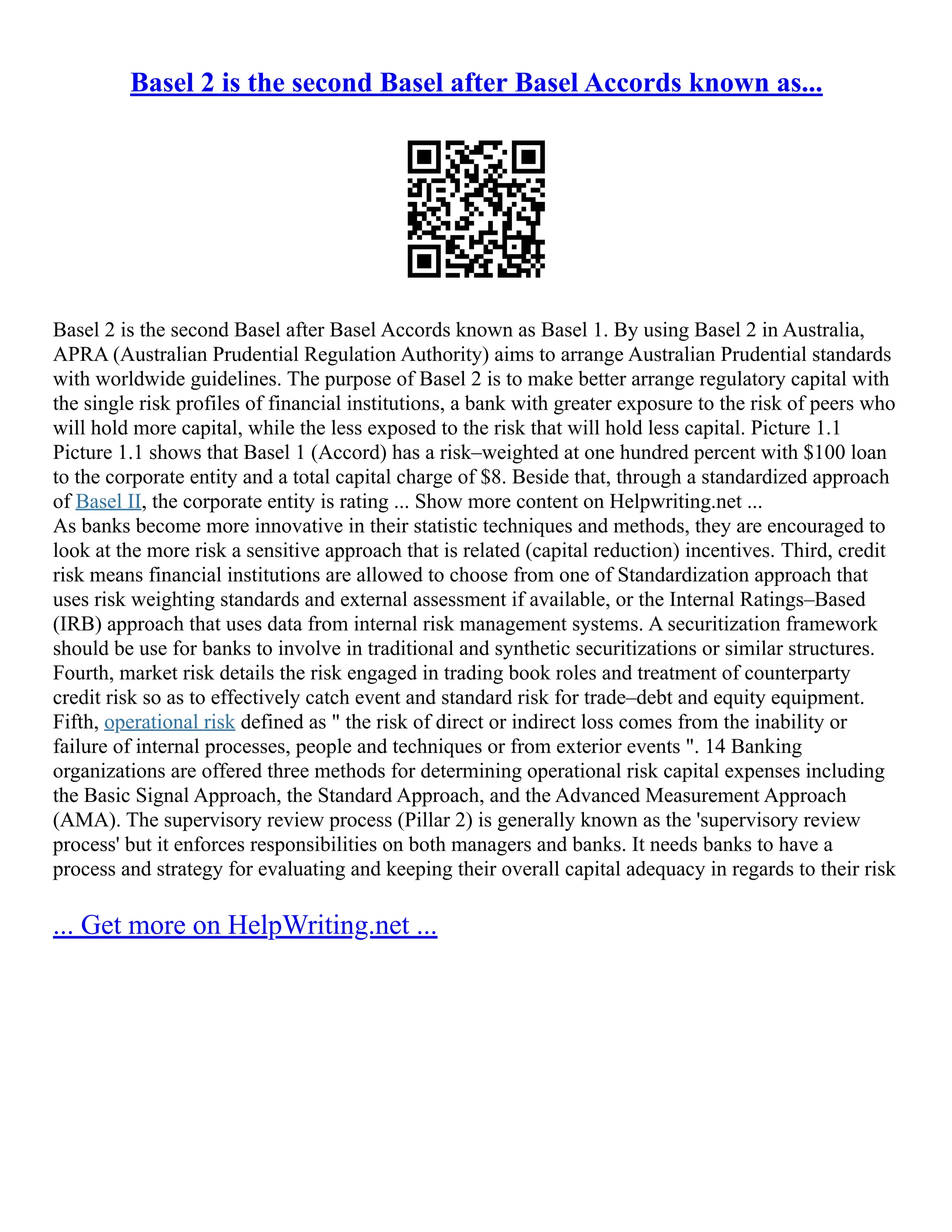 Basel 2 is the second Basel after Basel Accords known as...
Basel 2 is the second Basel after Basel Accords known as Basel 1. By using Basel 2 in Australia,
APRA (Australian Prudential Regulation Authority) aims to arrange Australian Prudential standards
with worldwide guidelines. The purpose of Basel 2 is to make better arrange regulatory capital with
the single risk profiles of financial institutions, a bank with greater exposure to the risk of peers who
will hold more capital, while the less exposed to the risk that will hold less capital. Picture 1.1
Picture 1.1 shows that Basel 1 (Accord) has a risk–weighted at one hundred percent with $100 loan
to the corporate entity and a total capital charge of $8. Beside that, through a standardized approach
of Basel II, the corporate entity is rating ... Show more content on Helpwriting.net ...
As banks become more innovative in their statistic techniques and methods, they are encouraged to
look at the more risk a sensitive approach that is related (capital reduction) incentives. Third, credit
risk means financial institutions are allowed to choose from one of Standardization approach that
uses risk weighting standards and external assessment if available, or the Internal Ratings–Based
(IRB) approach that uses data from internal risk management systems. A securitization framework
should be use for banks to involve in traditional and synthetic securitizations or similar structures.
Fourth, market risk details the risk engaged in trading book roles and treatment of counterparty
credit risk so as to effectively catch event and standard risk for trade–debt and equity equipment.
Fifth, operational risk defined as " the risk of direct or indirect loss comes from the inability or
failure of internal processes, people and techniques or from exterior events ". 14 Banking
organizations are offered three methods for determining operational risk capital expenses including
the Basic Signal Approach, the Standard Approach, and the Advanced Measurement Approach
(AMA). The supervisory review process (Pillar 2) is generally known as the 'supervisory review
process' but it enforces responsibilities on both managers and banks. It needs banks to have a
process and strategy for evaluating and keeping their overall capital adequacy in regards to their risk
... Get more on HelpWriting.net ...
 