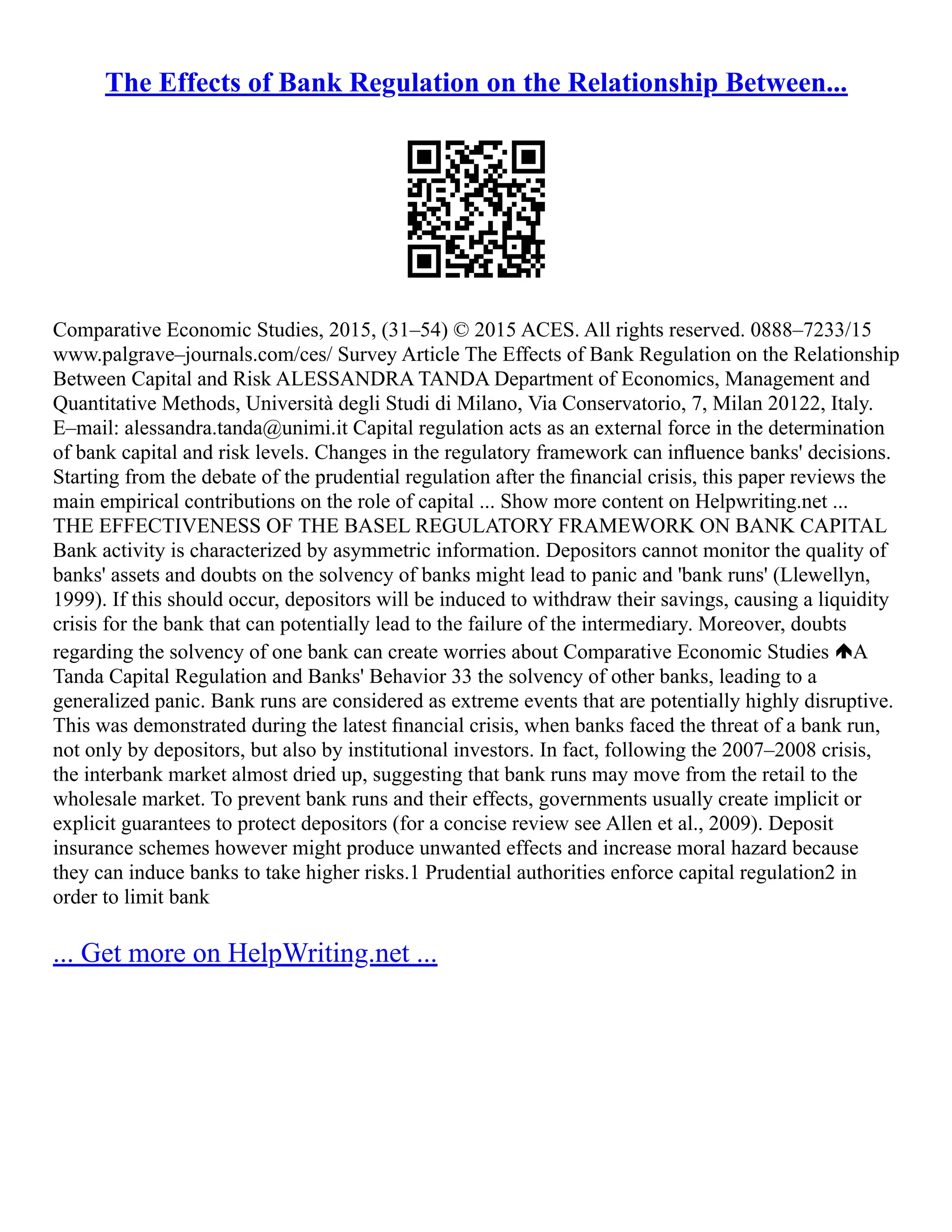 The Effects of Bank Regulation on the Relationship Between...
Comparative Economic Studies, 2015, (31–54) © 2015 ACES. All rights reserved. 0888–7233/15
www.palgrave–journals.com/ces/ Survey Article The Effects of Bank Regulation on the Relationship
Between Capital and Risk ALESSANDRA TANDA Department of Economics, Management and
Quantitative Methods, Università degli Studi di Milano, Via Conservatorio, 7, Milan 20122, Italy.
E–mail: alessandra.tanda@unimi.it Capital regulation acts as an external force in the determination
of bank capital and risk levels. Changes in the regulatory framework can inﬂuence banks' decisions.
Starting from the debate of the prudential regulation after the ﬁnancial crisis, this paper reviews the
main empirical contributions on the role of capital ... Show more content on Helpwriting.net ...
THE EFFECTIVENESS OF THE BASEL REGULATORY FRAMEWORK ON BANK CAPITAL
Bank activity is characterized by asymmetric information. Depositors cannot monitor the quality of
banks' assets and doubts on the solvency of banks might lead to panic and 'bank runs' (Llewellyn,
1999). If this should occur, depositors will be induced to withdraw their savings, causing a liquidity
crisis for the bank that can potentially lead to the failure of the intermediary. Moreover, doubts
regarding the solvency of one bank can create worries about Comparative Economic Studies A
Tanda Capital Regulation and Banks' Behavior 33 the solvency of other banks, leading to a
generalized panic. Bank runs are considered as extreme events that are potentially highly disruptive.
This was demonstrated during the latest ﬁnancial crisis, when banks faced the threat of a bank run,
not only by depositors, but also by institutional investors. In fact, following the 2007–2008 crisis,
the interbank market almost dried up, suggesting that bank runs may move from the retail to the
wholesale market. To prevent bank runs and their effects, governments usually create implicit or
explicit guarantees to protect depositors (for a concise review see Allen et al., 2009). Deposit
insurance schemes however might produce unwanted effects and increase moral hazard because
they can induce banks to take higher risks.1 Prudential authorities enforce capital regulation2 in
order to limit bank
... Get more on HelpWriting.net ...
 