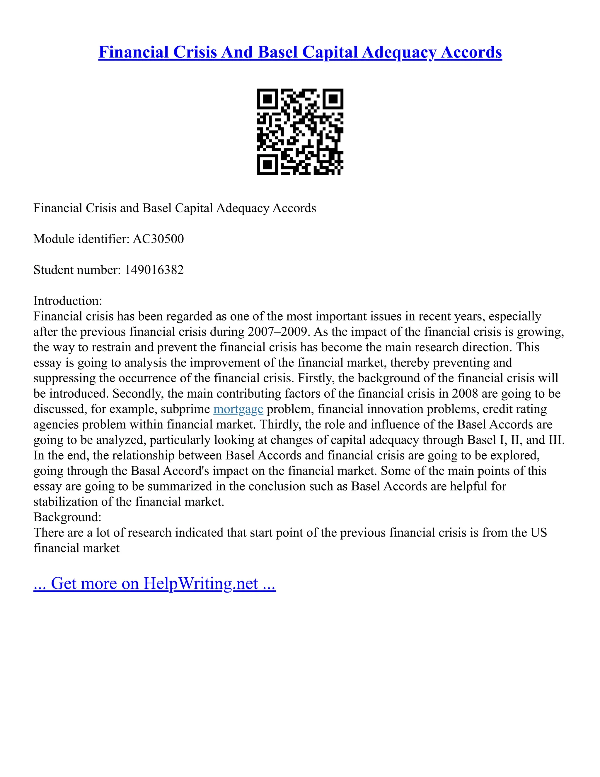 Financial Crisis And Basel Capital Adequacy Accords
Financial Crisis and Basel Capital Adequacy Accords
Module identifier: AC30500
Student number: 149016382
Introduction:
Financial crisis has been regarded as one of the most important issues in recent years, especially
after the previous financial crisis during 2007–2009. As the impact of the financial crisis is growing,
the way to restrain and prevent the financial crisis has become the main research direction. This
essay is going to analysis the improvement of the financial market, thereby preventing and
suppressing the occurrence of the financial crisis. Firstly, the background of the financial crisis will
be introduced. Secondly, the main contributing factors of the financial crisis in 2008 are going to be
discussed, for example, subprime mortgage problem, financial innovation problems, credit rating
agencies problem within financial market. Thirdly, the role and influence of the Basel Accords are
going to be analyzed, particularly looking at changes of capital adequacy through Basel I, II, and III.
In the end, the relationship between Basel Accords and financial crisis are going to be explored,
going through the Basal Accord's impact on the financial market. Some of the main points of this
essay are going to be summarized in the conclusion such as Basel Accords are helpful for
stabilization of the financial market.
Background:
There are a lot of research indicated that start point of the previous financial crisis is from the US
financial market
... Get more on HelpWriting.net ...
 