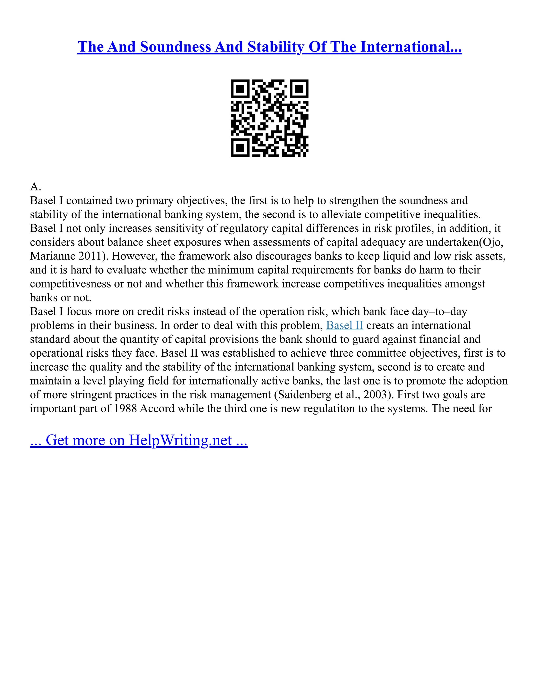 The And Soundness And Stability Of The International...
A.
Basel I contained two primary objectives, the first is to help to strengthen the soundness and
stability of the international banking system, the second is to alleviate competitive inequalities.
Basel I not only increases sensitivity of regulatory capital differences in risk profiles, in addition, it
considers about balance sheet exposures when assessments of capital adequacy are undertaken(Ojo,
Marianne 2011). However, the framework also discourages banks to keep liquid and low risk assets,
and it is hard to evaluate whether the minimum capital requirements for banks do harm to their
competitivesness or not and whether this framework increase competitives inequalities amongst
banks or not.
Basel I focus more on credit risks instead of the operation risk, which bank face day–to–day
problems in their business. In order to deal with this problem, Basel II creats an international
standard about the quantity of capital provisions the bank should to guard against financial and
operational risks they face. Basel II was established to achieve three committee objectives, first is to
increase the quality and the stability of the international banking system, second is to create and
maintain a level playing field for internationally active banks, the last one is to promote the adoption
of more stringent practices in the risk management (Saidenberg et al., 2003). First two goals are
important part of 1988 Accord while the third one is new regulatiton to the systems. The need for
... Get more on HelpWriting.net ...
 