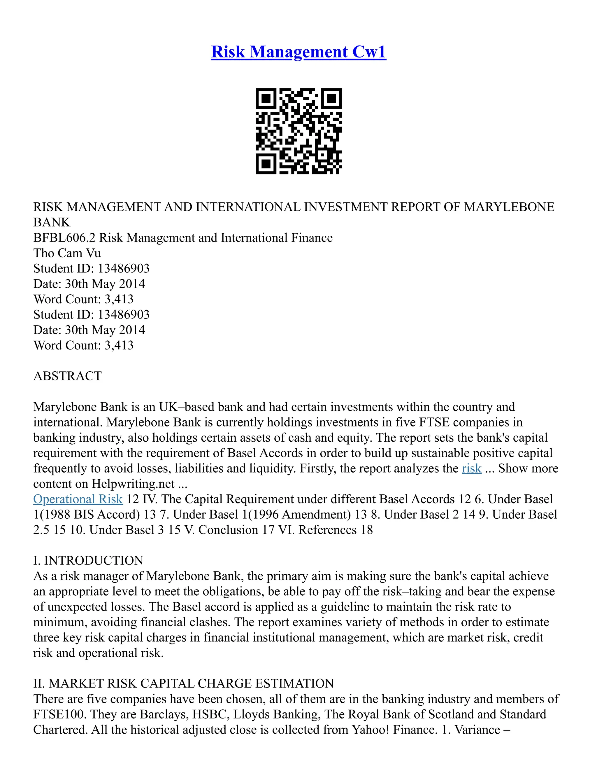 Risk Management Cw1
RISK MANAGEMENT AND INTERNATIONAL INVESTMENT REPORT OF MARYLEBONE
BANK
BFBL606.2 Risk Management and International Finance
Tho Cam Vu
Student ID: 13486903
Date: 30th May 2014
Word Count: 3,413
Student ID: 13486903
Date: 30th May 2014
Word Count: 3,413
ABSTRACT
Marylebone Bank is an UK–based bank and had certain investments within the country and
international. Marylebone Bank is currently holdings investments in five FTSE companies in
banking industry, also holdings certain assets of cash and equity. The report sets the bank's capital
requirement with the requirement of Basel Accords in order to build up sustainable positive capital
frequently to avoid losses, liabilities and liquidity. Firstly, the report analyzes the risk ... Show more
content on Helpwriting.net ...
Operational Risk 12 IV. The Capital Requirement under different Basel Accords 12 6. Under Basel
1(1988 BIS Accord) 13 7. Under Basel 1(1996 Amendment) 13 8. Under Basel 2 14 9. Under Basel
2.5 15 10. Under Basel 3 15 V. Conclusion 17 VI. References 18
I. INTRODUCTION
As a risk manager of Marylebone Bank, the primary aim is making sure the bank's capital achieve
an appropriate level to meet the obligations, be able to pay off the risk–taking and bear the expense
of unexpected losses. The Basel accord is applied as a guideline to maintain the risk rate to
minimum, avoiding financial clashes. The report examines variety of methods in order to estimate
three key risk capital charges in financial institutional management, which are market risk, credit
risk and operational risk.
II. MARKET RISK CAPITAL CHARGE ESTIMATION
There are five companies have been chosen, all of them are in the banking industry and members of
FTSE100. They are Barclays, HSBC, Lloyds Banking, The Royal Bank of Scotland and Standard
Chartered. All the historical adjusted close is collected from Yahoo! Finance. 1. Variance –
 