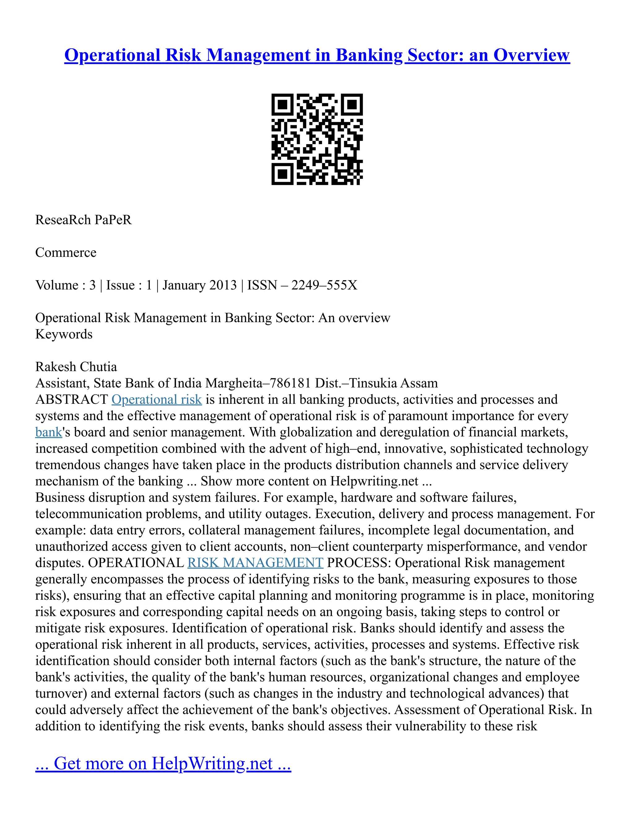 Operational Risk Management in Banking Sector: an Overview
ReseaRch PaPeR
Commerce
Volume : 3 | Issue : 1 | January 2013 | ISSN – 2249–555X
Operational Risk Management in Banking Sector: An overview
Keywords
Rakesh Chutia
Assistant, State Bank of India Margheita–786181 Dist.–Tinsukia Assam
ABSTRACT Operational risk is inherent in all banking products, activities and processes and
systems and the effective management of operational risk is of paramount importance for every
bank's board and senior management. With globalization and deregulation of financial markets,
increased competition combined with the advent of high–end, innovative, sophisticated technology
tremendous changes have taken place in the products distribution channels and service delivery
mechanism of the banking ... Show more content on Helpwriting.net ...
Business disruption and system failures. For example, hardware and software failures,
telecommunication problems, and utility outages. Execution, delivery and process management. For
example: data entry errors, collateral management failures, incomplete legal documentation, and
unauthorized access given to client accounts, non–client counterparty misperformance, and vendor
disputes. OPERATIONAL RISK MANAGEMENT PROCESS: Operational Risk management
generally encompasses the process of identifying risks to the bank, measuring exposures to those
risks), ensuring that an effective capital planning and monitoring programme is in place, monitoring
risk exposures and corresponding capital needs on an ongoing basis, taking steps to control or
mitigate risk exposures. Identification of operational risk. Banks should identify and assess the
operational risk inherent in all products, services, activities, processes and systems. Effective risk
identification should consider both internal factors (such as the bank's structure, the nature of the
bank's activities, the quality of the bank's human resources, organizational changes and employee
turnover) and external factors (such as changes in the industry and technological advances) that
could adversely affect the achievement of the bank's objectives. Assessment of Operational Risk. In
addition to identifying the risk events, banks should assess their vulnerability to these risk
... Get more on HelpWriting.net ...
 