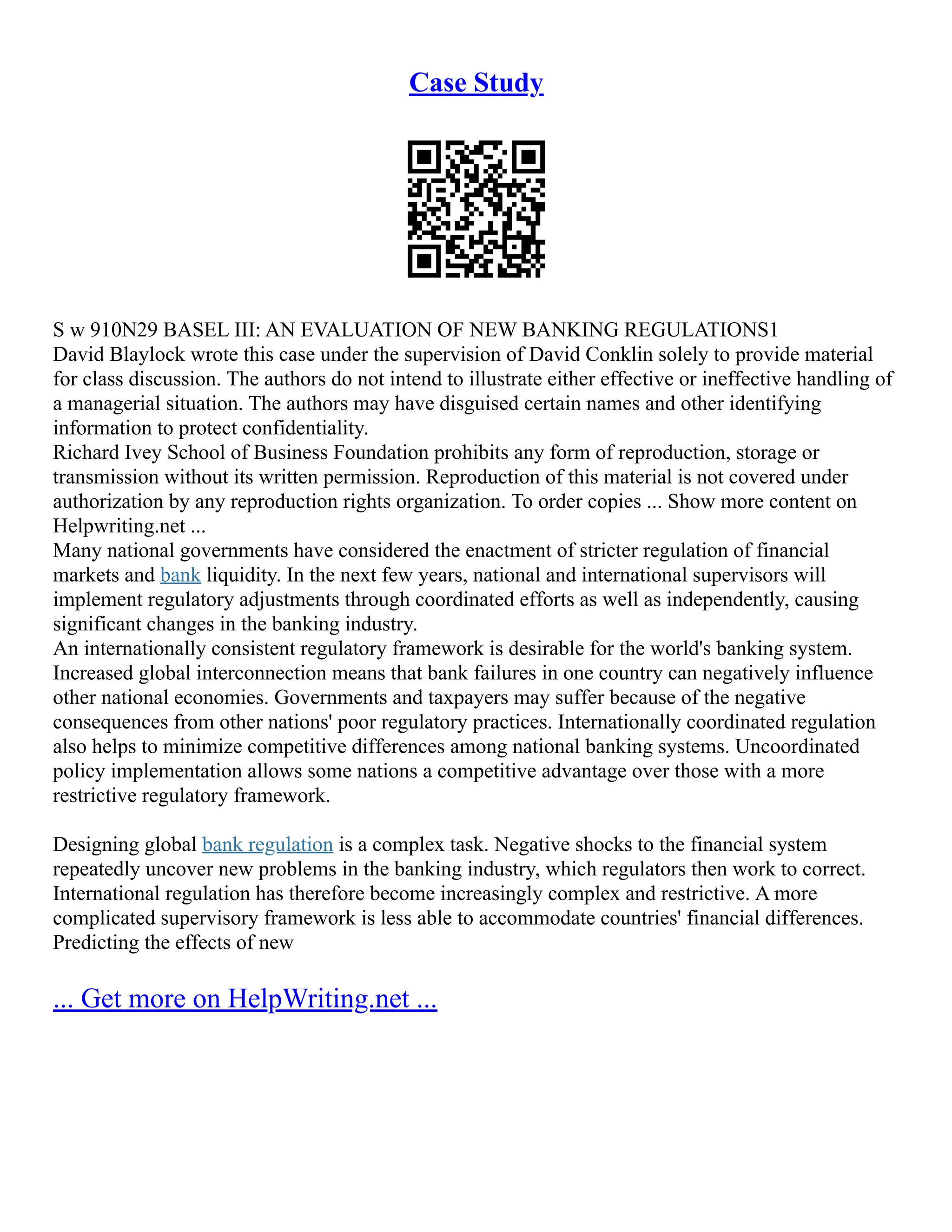 Case Study
S w 910N29 BASEL III: AN EVALUATION OF NEW BANKING REGULATIONS1
David Blaylock wrote this case under the supervision of David Conklin solely to provide material
for class discussion. The authors do not intend to illustrate either effective or ineffective handling of
a managerial situation. The authors may have disguised certain names and other identifying
information to protect confidentiality.
Richard Ivey School of Business Foundation prohibits any form of reproduction, storage or
transmission without its written permission. Reproduction of this material is not covered under
authorization by any reproduction rights organization. To order copies ... Show more content on
Helpwriting.net ...
Many national governments have considered the enactment of stricter regulation of financial
markets and bank liquidity. In the next few years, national and international supervisors will
implement regulatory adjustments through coordinated efforts as well as independently, causing
significant changes in the banking industry.
An internationally consistent regulatory framework is desirable for the world's banking system.
Increased global interconnection means that bank failures in one country can negatively influence
other national economies. Governments and taxpayers may suffer because of the negative
consequences from other nations' poor regulatory practices. Internationally coordinated regulation
also helps to minimize competitive differences among national banking systems. Uncoordinated
policy implementation allows some nations a competitive advantage over those with a more
restrictive regulatory framework.
Designing global bank regulation is a complex task. Negative shocks to the financial system
repeatedly uncover new problems in the banking industry, which regulators then work to correct.
International regulation has therefore become increasingly complex and restrictive. A more
complicated supervisory framework is less able to accommodate countries' financial differences.
Predicting the effects of new
... Get more on HelpWriting.net ...
 