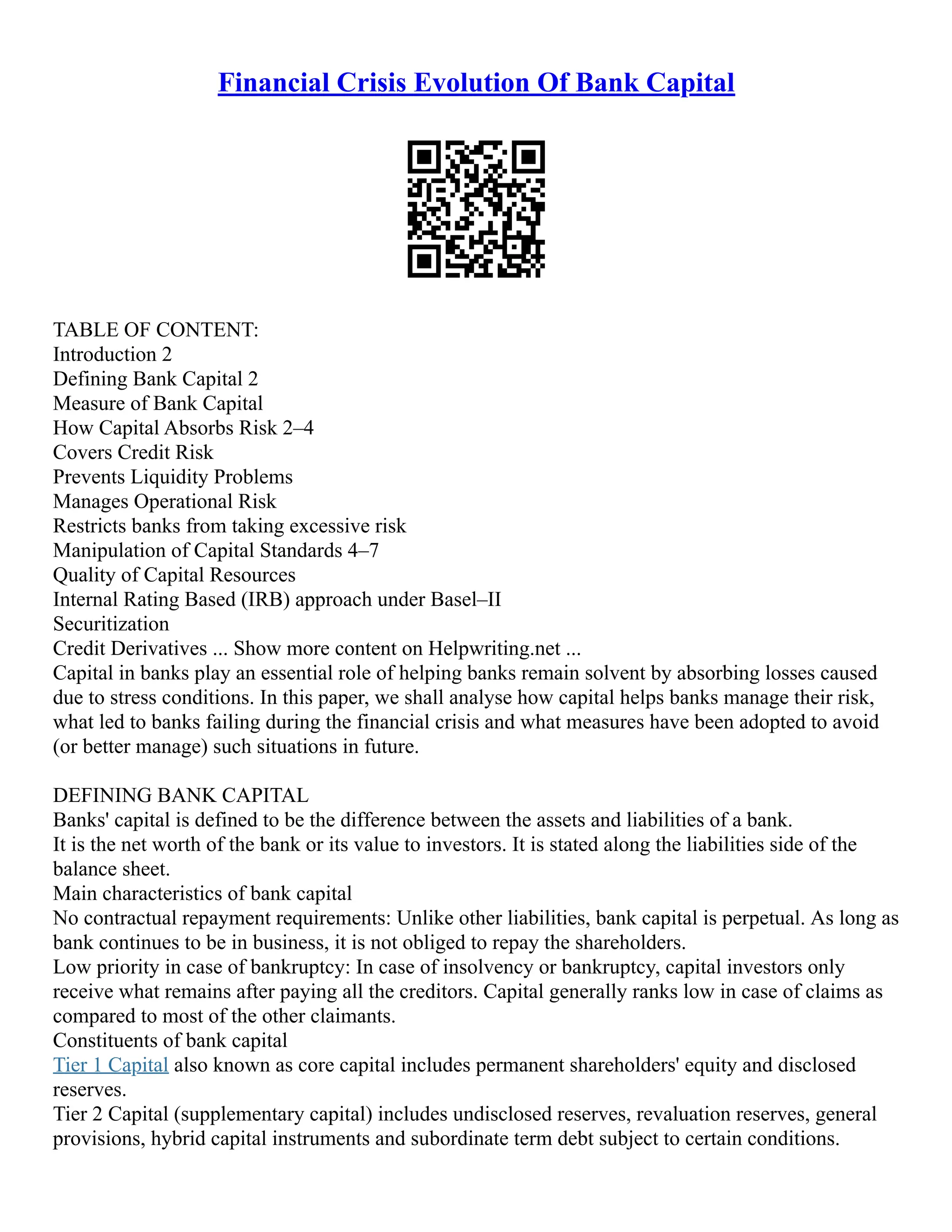 Financial Crisis Evolution Of Bank Capital
TABLE OF CONTENT:
Introduction 2
Defining Bank Capital 2
Measure of Bank Capital
How Capital Absorbs Risk 2–4
Covers Credit Risk
Prevents Liquidity Problems
Manages Operational Risk
Restricts banks from taking excessive risk
Manipulation of Capital Standards 4–7
Quality of Capital Resources
Internal Rating Based (IRB) approach under Basel–II
Securitization
Credit Derivatives ... Show more content on Helpwriting.net ...
Capital in banks play an essential role of helping banks remain solvent by absorbing losses caused
due to stress conditions. In this paper, we shall analyse how capital helps banks manage their risk,
what led to banks failing during the financial crisis and what measures have been adopted to avoid
(or better manage) such situations in future.
DEFINING BANK CAPITAL
Banks' capital is defined to be the difference between the assets and liabilities of a bank.
It is the net worth of the bank or its value to investors. It is stated along the liabilities side of the
balance sheet.
Main characteristics of bank capital
No contractual repayment requirements: Unlike other liabilities, bank capital is perpetual. As long as
bank continues to be in business, it is not obliged to repay the shareholders.
Low priority in case of bankruptcy: In case of insolvency or bankruptcy, capital investors only
receive what remains after paying all the creditors. Capital generally ranks low in case of claims as
compared to most of the other claimants.
Constituents of bank capital
Tier 1 Capital also known as core capital includes permanent shareholders' equity and disclosed
reserves.
Tier 2 Capital (supplementary capital) includes undisclosed reserves, revaluation reserves, general
provisions, hybrid capital instruments and subordinate term debt subject to certain conditions.
 