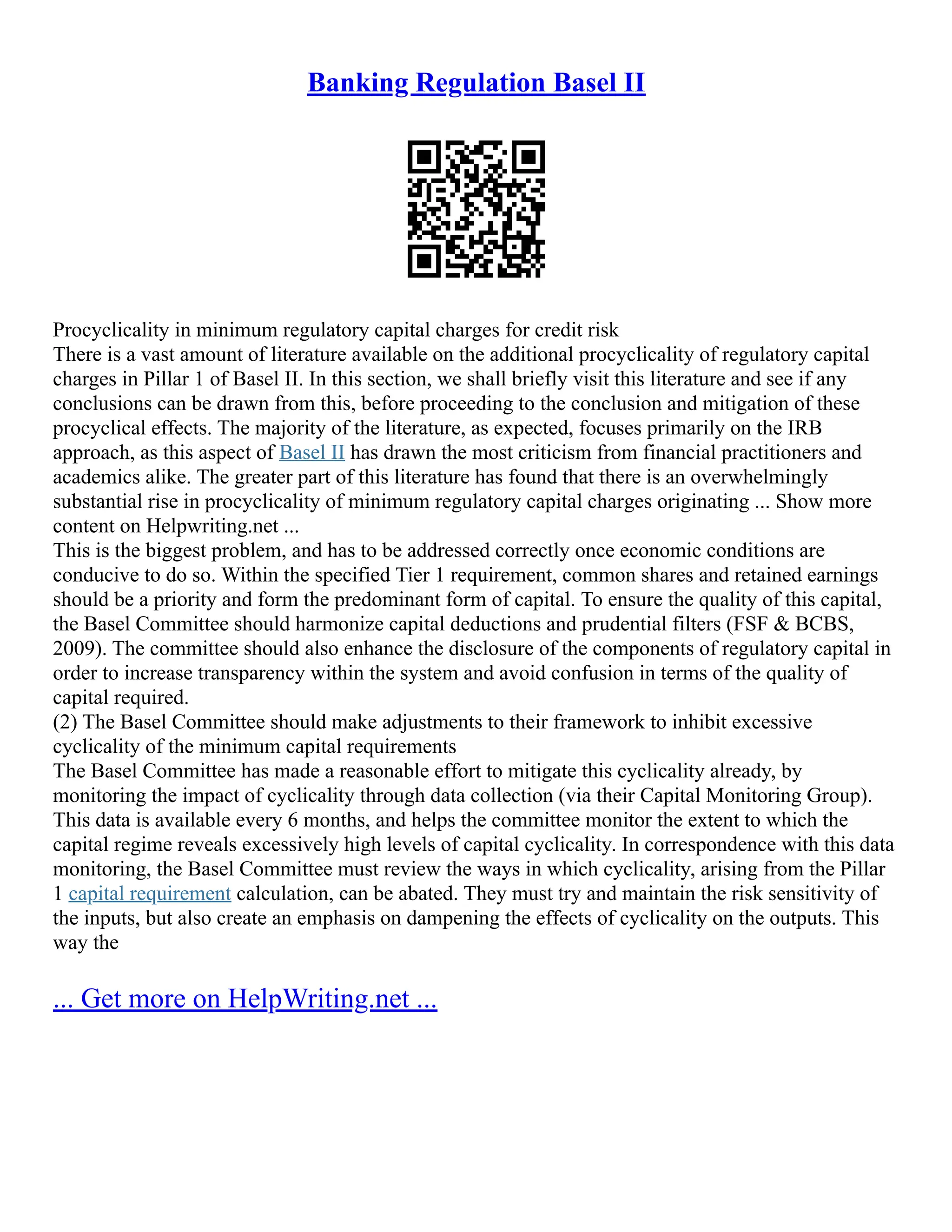 Banking Regulation Basel II
Procyclicality in minimum regulatory capital charges for credit risk
There is a vast amount of literature available on the additional procyclicality of regulatory capital
charges in Pillar 1 of Basel II. In this section, we shall briefly visit this literature and see if any
conclusions can be drawn from this, before proceeding to the conclusion and mitigation of these
procyclical effects. The majority of the literature, as expected, focuses primarily on the IRB
approach, as this aspect of Basel II has drawn the most criticism from financial practitioners and
academics alike. The greater part of this literature has found that there is an overwhelmingly
substantial rise in procyclicality of minimum regulatory capital charges originating ... Show more
content on Helpwriting.net ...
This is the biggest problem, and has to be addressed correctly once economic conditions are
conducive to do so. Within the specified Tier 1 requirement, common shares and retained earnings
should be a priority and form the predominant form of capital. To ensure the quality of this capital,
the Basel Committee should harmonize capital deductions and prudential filters (FSF & BCBS,
2009). The committee should also enhance the disclosure of the components of regulatory capital in
order to increase transparency within the system and avoid confusion in terms of the quality of
capital required.
(2) The Basel Committee should make adjustments to their framework to inhibit excessive
cyclicality of the minimum capital requirements
The Basel Committee has made a reasonable effort to mitigate this cyclicality already, by
monitoring the impact of cyclicality through data collection (via their Capital Monitoring Group).
This data is available every 6 months, and helps the committee monitor the extent to which the
capital regime reveals excessively high levels of capital cyclicality. In correspondence with this data
monitoring, the Basel Committee must review the ways in which cyclicality, arising from the Pillar
1 capital requirement calculation, can be abated. They must try and maintain the risk sensitivity of
the inputs, but also create an emphasis on dampening the effects of cyclicality on the outputs. This
way the
... Get more on HelpWriting.net ...
 