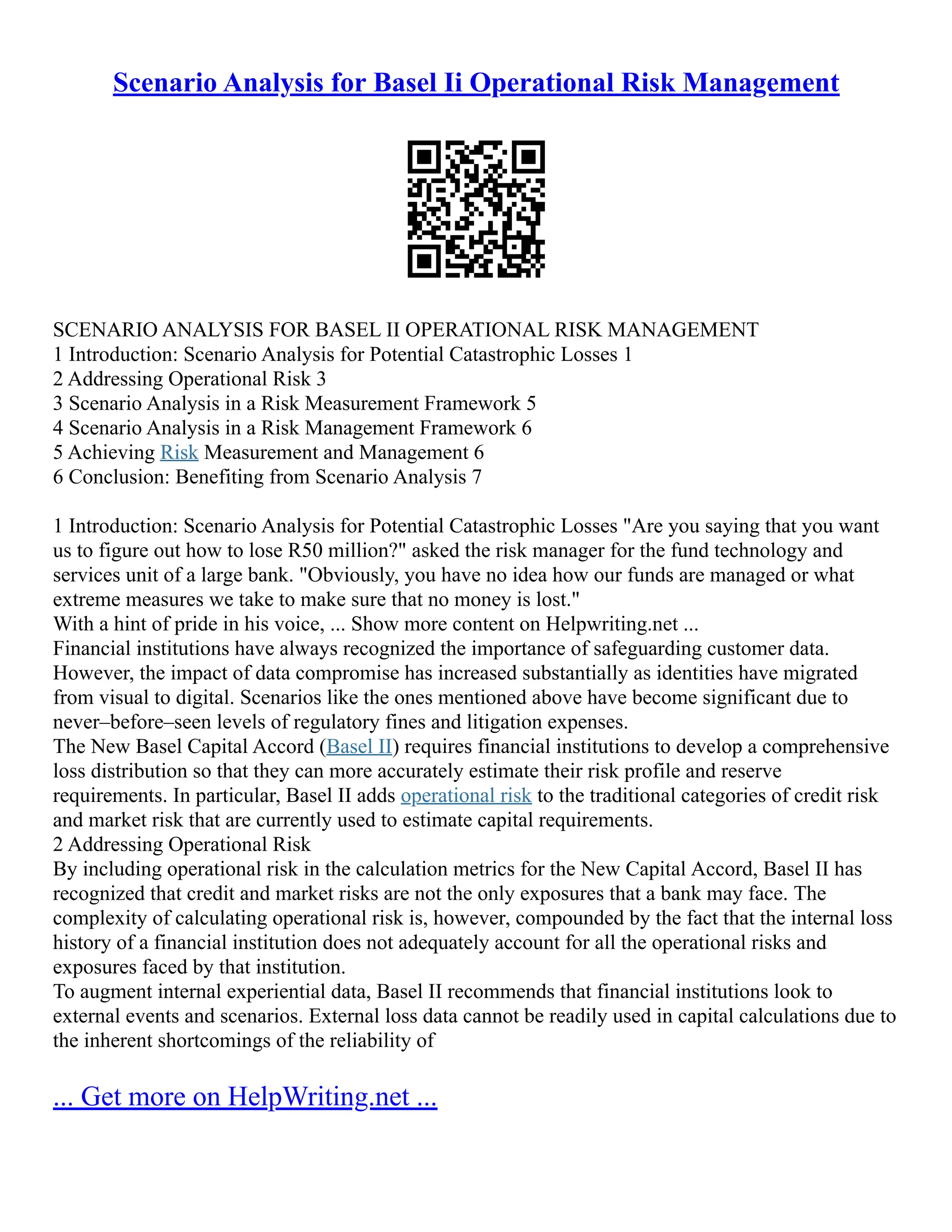 Scenario Analysis for Basel Ii Operational Risk Management
SCENARIO ANALYSIS FOR BASEL II OPERATIONAL RISK MANAGEMENT
1 Introduction: Scenario Analysis for Potential Catastrophic Losses 1
2 Addressing Operational Risk 3
3 Scenario Analysis in a Risk Measurement Framework 5
4 Scenario Analysis in a Risk Management Framework 6
5 Achieving Risk Measurement and Management 6
6 Conclusion: Benefiting from Scenario Analysis 7
1 Introduction: Scenario Analysis for Potential Catastrophic Losses "Are you saying that you want
us to figure out how to lose R50 million?" asked the risk manager for the fund technology and
services unit of a large bank. "Obviously, you have no idea how our funds are managed or what
extreme measures we take to make sure that no money is lost."
With a hint of pride in his voice, ... Show more content on Helpwriting.net ...
Financial institutions have always recognized the importance of safeguarding customer data.
However, the impact of data compromise has increased substantially as identities have migrated
from visual to digital. Scenarios like the ones mentioned above have become significant due to
never–before–seen levels of regulatory fines and litigation expenses.
The New Basel Capital Accord (Basel II) requires financial institutions to develop a comprehensive
loss distribution so that they can more accurately estimate their risk profile and reserve
requirements. In particular, Basel II adds operational risk to the traditional categories of credit risk
and market risk that are currently used to estimate capital requirements.
2 Addressing Operational Risk
By including operational risk in the calculation metrics for the New Capital Accord, Basel II has
recognized that credit and market risks are not the only exposures that a bank may face. The
complexity of calculating operational risk is, however, compounded by the fact that the internal loss
history of a financial institution does not adequately account for all the operational risks and
exposures faced by that institution.
To augment internal experiential data, Basel II recommends that financial institutions look to
external events and scenarios. External loss data cannot be readily used in capital calculations due to
the inherent shortcomings of the reliability of
... Get more on HelpWriting.net ...
 