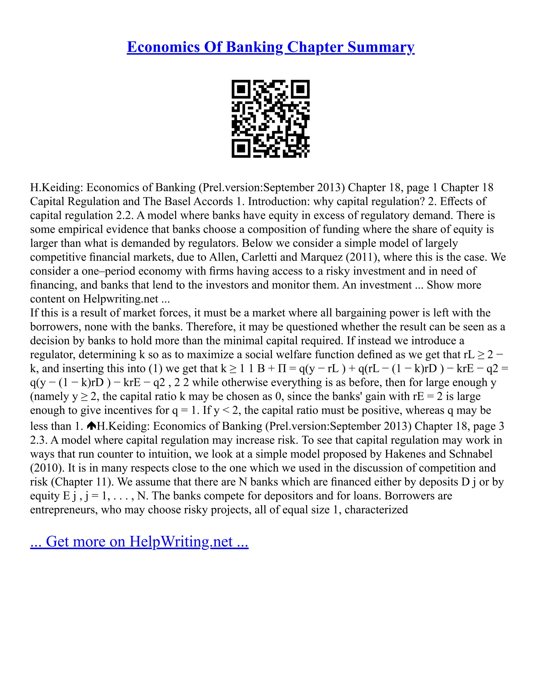 Economics Of Banking Chapter Summary
H.Keiding: Economics of Banking (Prel.version:September 2013) Chapter 18, page 1 Chapter 18
Capital Regulation and The Basel Accords 1. Introduction: why capital regulation? 2. Eﬀects of
capital regulation 2.2. A model where banks have equity in excess of regulatory demand. There is
some empirical evidence that banks choose a composition of funding where the share of equity is
larger than what is demanded by regulators. Below we consider a simple model of largely
competitive ﬁnancial markets, due to Allen, Carletti and Marquez (2011), where this is the case. We
consider a one–period economy with ﬁrms having access to a risky investment and in need of
ﬁnancing, and banks that lend to the investors and monitor them. An investment ... Show more
content on Helpwriting.net ...
If this is a result of market forces, it must be a market where all bargaining power is left with the
borrowers, none with the banks. Therefore, it may be questioned whether the result can be seen as a
decision by banks to hold more than the minimal capital required. If instead we introduce a
regulator, determining k so as to maximize a social welfare function deﬁned as we get that rL ≥ 2 −
k, and inserting this into (1) we get that k ≥ 1 1 B + Π = q(y − rL ) + q(rL − (1 − k)rD ) − krE − q2 =
q(y − (1 − k)rD ) − krE − q2 , 2 2 while otherwise everything is as before, then for large enough y
(namely y ≥ 2, the capital ratio k may be chosen as 0, since the banks' gain with rE = 2 is large
enough to give incentives for q = 1. If y < 2, the capital ratio must be positive, whereas q may be
less than 1. H.Keiding: Economics of Banking (Prel.version:September 2013) Chapter 18, page 3
2.3. A model where capital regulation may increase risk. To see that capital regulation may work in
ways that run counter to intuition, we look at a simple model proposed by Hakenes and Schnabel
(2010). It is in many respects close to the one which we used in the discussion of competition and
risk (Chapter 11). We assume that there are N banks which are ﬁnanced either by deposits D j or by
equity E j , j = 1, . . . , N. The banks compete for depositors and for loans. Borrowers are
entrepreneurs, who may choose risky projects, all of equal size 1, characterized
... Get more on HelpWriting.net ...
 