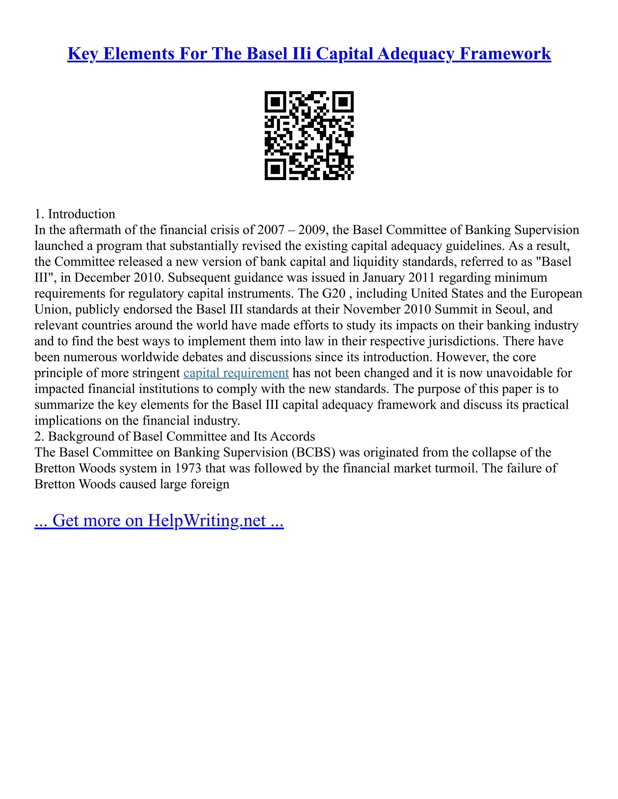 Key Elements For The Basel IIi Capital Adequacy Framework
1. Introduction
In the aftermath of the financial crisis of 2007 – 2009, the Basel Committee of Banking Supervision
launched a program that substantially revised the existing capital adequacy guidelines. As a result,
the Committee released a new version of bank capital and liquidity standards, referred to as "Basel
III", in December 2010. Subsequent guidance was issued in January 2011 regarding minimum
requirements for regulatory capital instruments. The G20 , including United States and the European
Union, publicly endorsed the Basel III standards at their November 2010 Summit in Seoul, and
relevant countries around the world have made efforts to study its impacts on their banking industry
and to find the best ways to implement them into law in their respective jurisdictions. There have
been numerous worldwide debates and discussions since its introduction. However, the core
principle of more stringent capital requirement has not been changed and it is now unavoidable for
impacted financial institutions to comply with the new standards. The purpose of this paper is to
summarize the key elements for the Basel III capital adequacy framework and discuss its practical
implications on the financial industry.
2. Background of Basel Committee and Its Accords
The Basel Committee on Banking Supervision (BCBS) was originated from the collapse of the
Bretton Woods system in 1973 that was followed by the financial market turmoil. The failure of
Bretton Woods caused large foreign
... Get more on HelpWriting.net ...
 